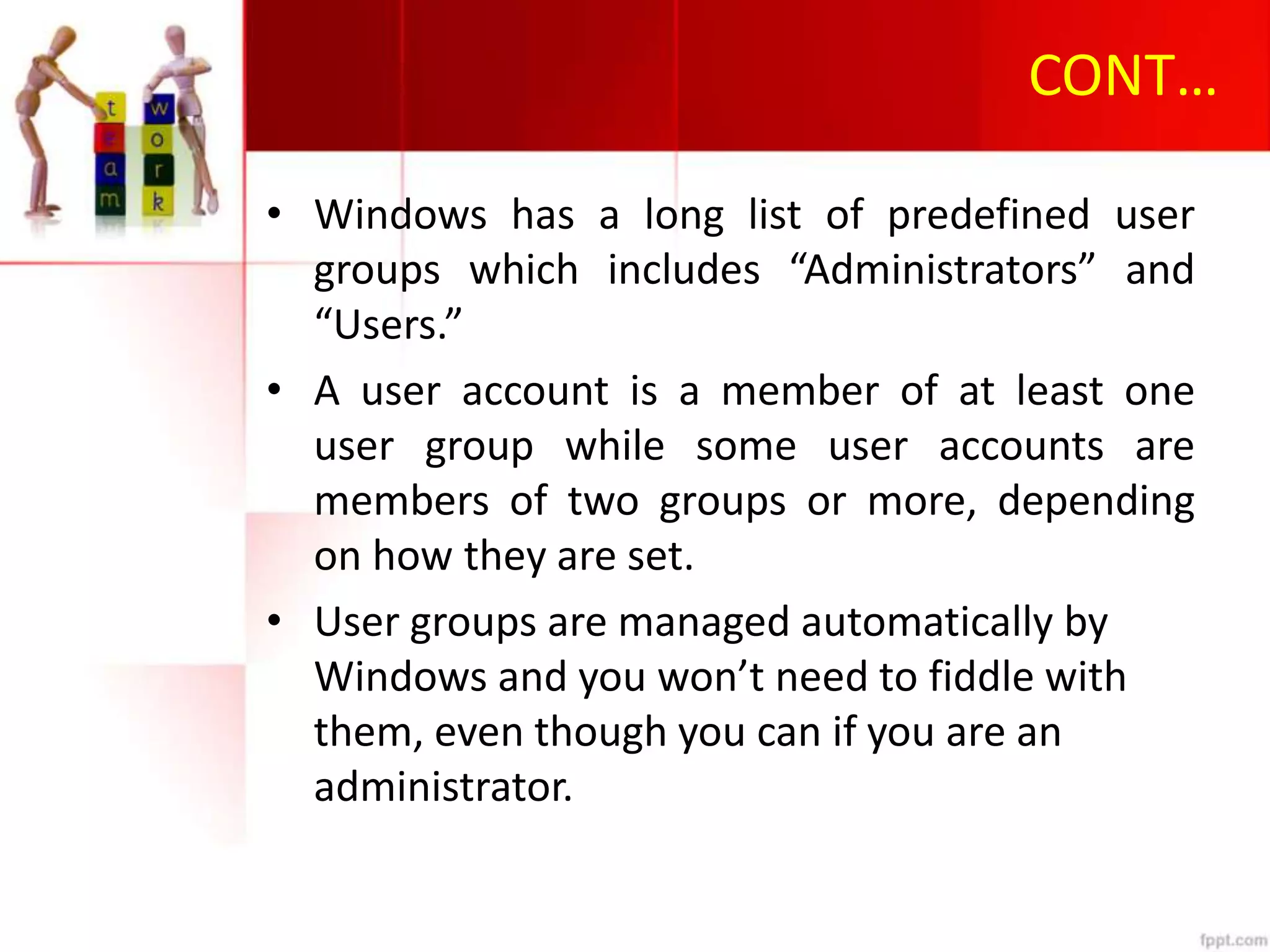 CONT…
• Windows has a long list of predefined user
groups which includes “Administrators” and
“Users.”
• A user account is a member of at least one
user group while some user accounts are
members of two groups or more, depending
on how they are set.
• User groups are managed automatically by
Windows and you won’t need to fiddle with
them, even though you can if you are an
administrator.
 