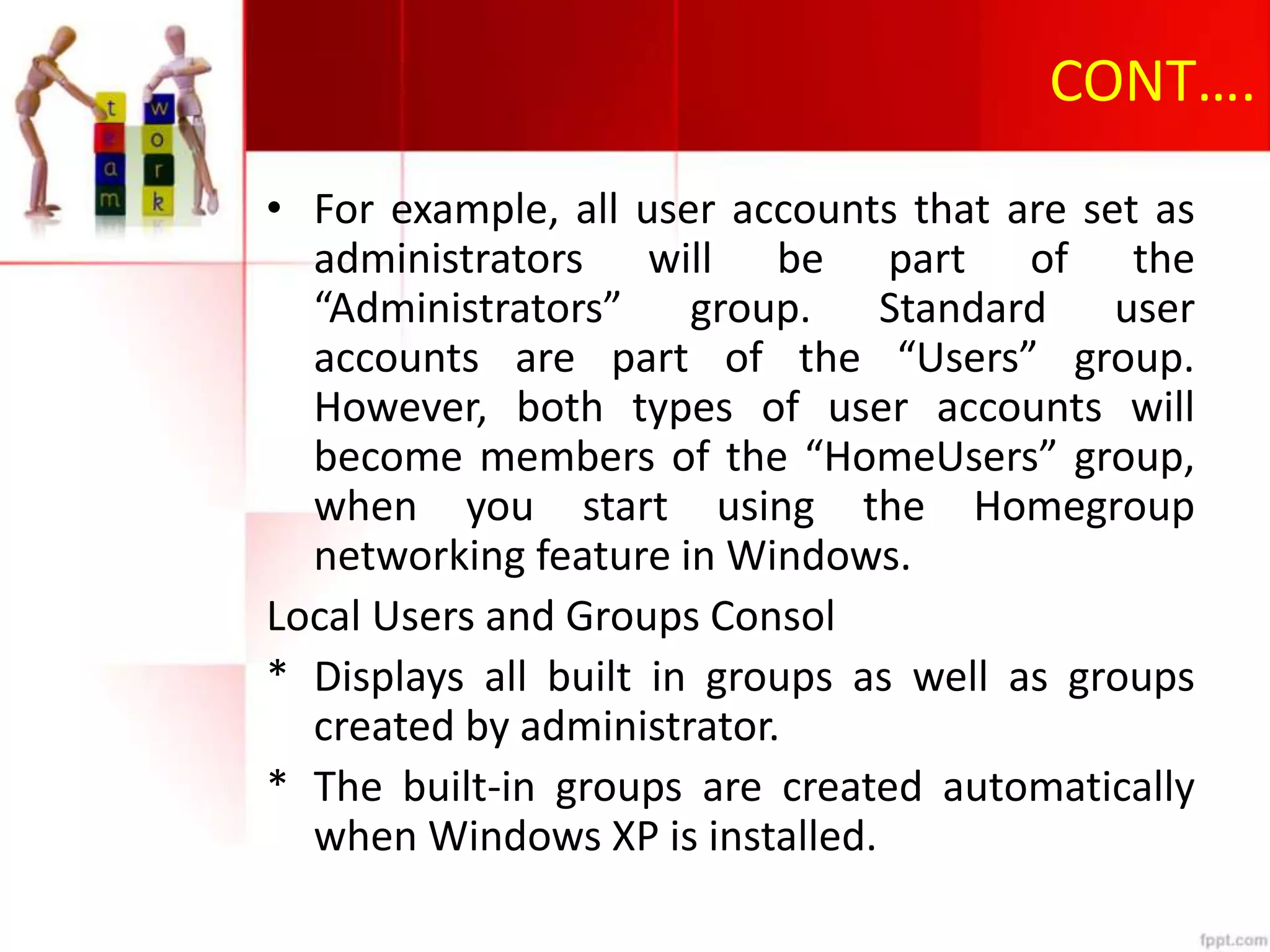 CONT….
• For example, all user accounts that are set as
administrators will be part of the
“Administrators” group. Standard user
accounts are part of the “Users” group.
However, both types of user accounts will
become members of the “HomeUsers” group,
when you start using the Homegroup
networking feature in Windows.
Local Users and Groups Consol
* Displays all built in groups as well as groups
created by administrator.
* The built-in groups are created automatically
when Windows XP is installed.
 