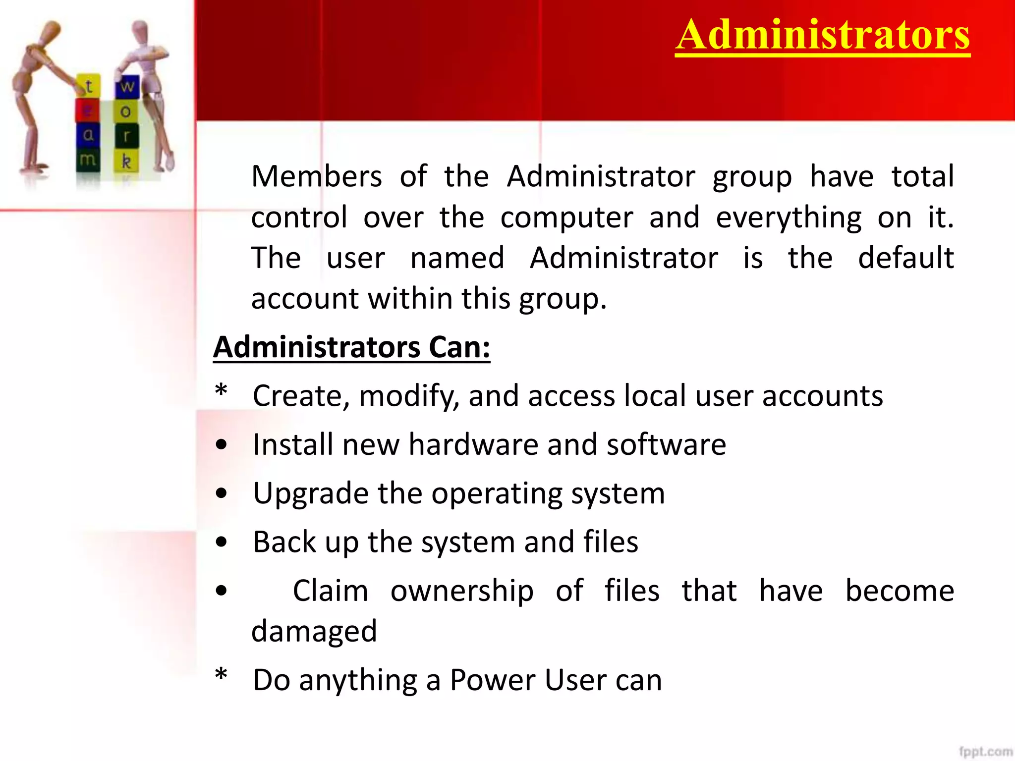 Administrators
Members of the Administrator group have total
control over the computer and everything on it.
The user named Administrator is the default
account within this group.
Administrators Can:
* Create, modify, and access local user accounts
• Install new hardware and software
• Upgrade the operating system
• Back up the system and files
• Claim ownership of files that have become
damaged
* Do anything a Power User can
 
