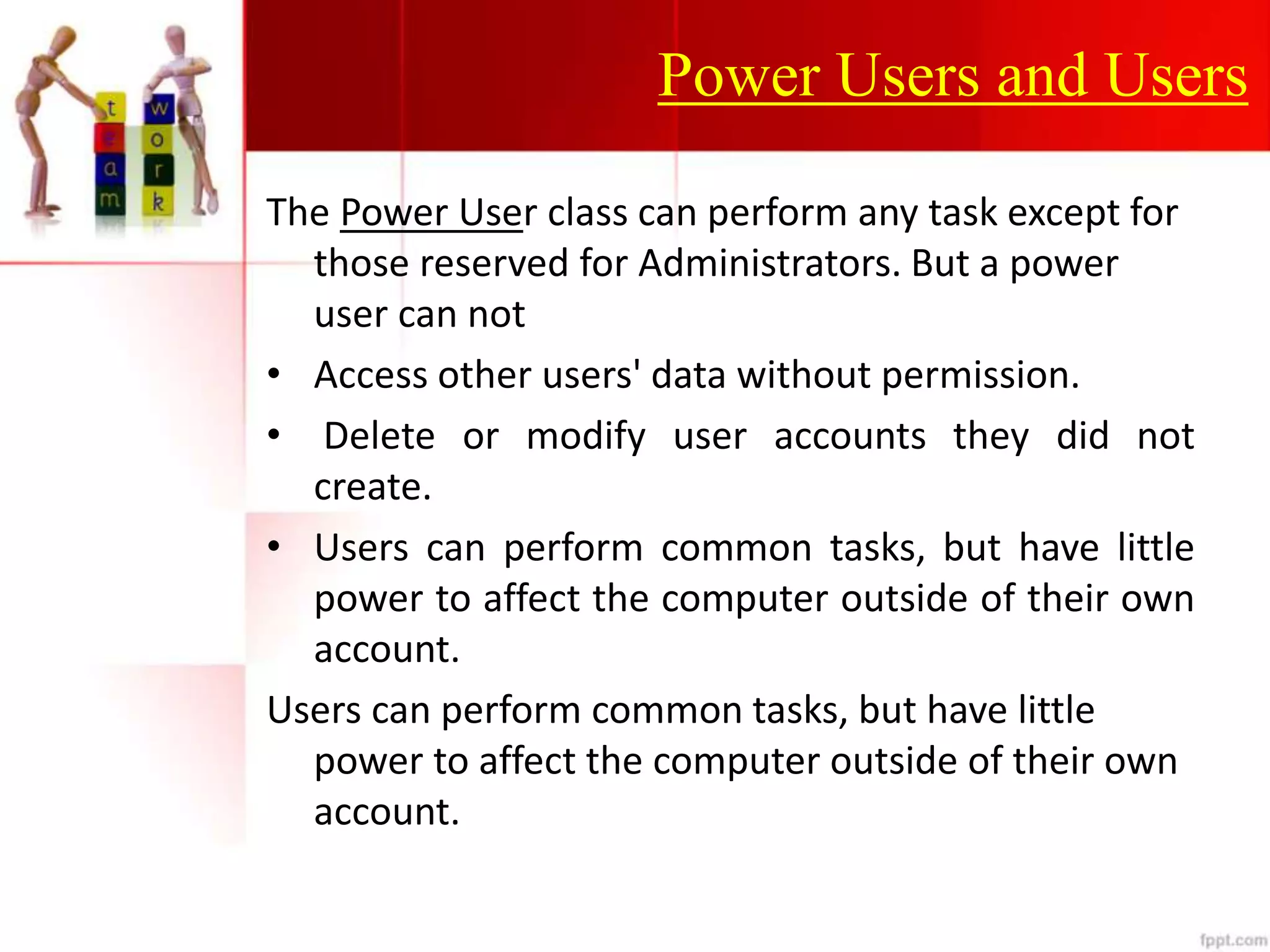 Power Users and Users
The Power User class can perform any task except for
those reserved for Administrators. But a power
user can not
• Access other users' data without permission.
• Delete or modify user accounts they did not
create.
• Users can perform common tasks, but have little
power to affect the computer outside of their own
account.
Users can perform common tasks, but have little
power to affect the computer outside of their own
account.
 