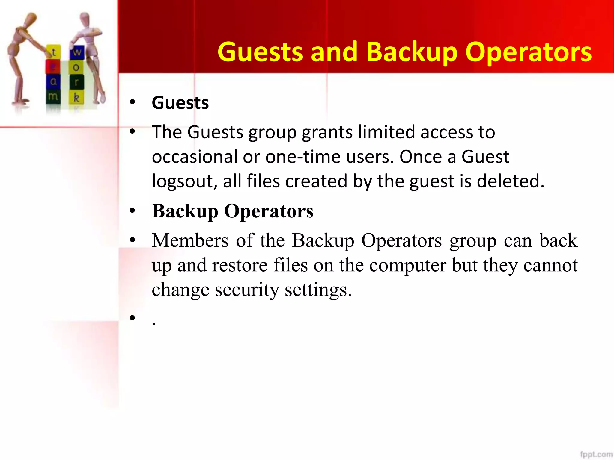 Guests and Backup Operators
• Guests
• The Guests group grants limited access to
occasional or one-time users. Once a Guest
logsout, all files created by the guest is deleted.
• Backup Operators
• Members of the Backup Operators group can back
up and restore files on the computer but they cannot
change security settings.
• .
 