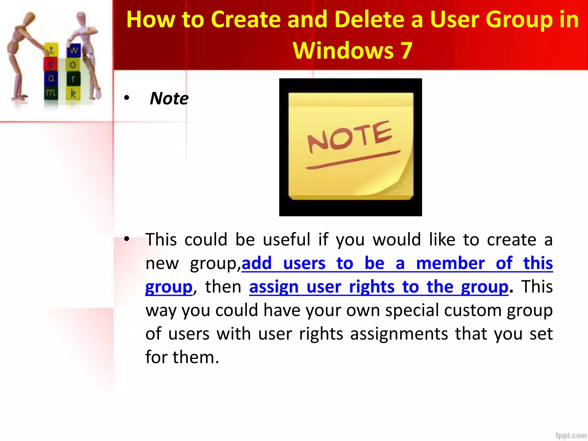 How to Create and Delete a User Group in
Windows 7
• Note
• This could be useful if you would like to create a
new group,add users to be a member of this
group, then assign user rights to the group. This
way you could have your own special custom group
of users with user rights assignments that you set
for them.
 