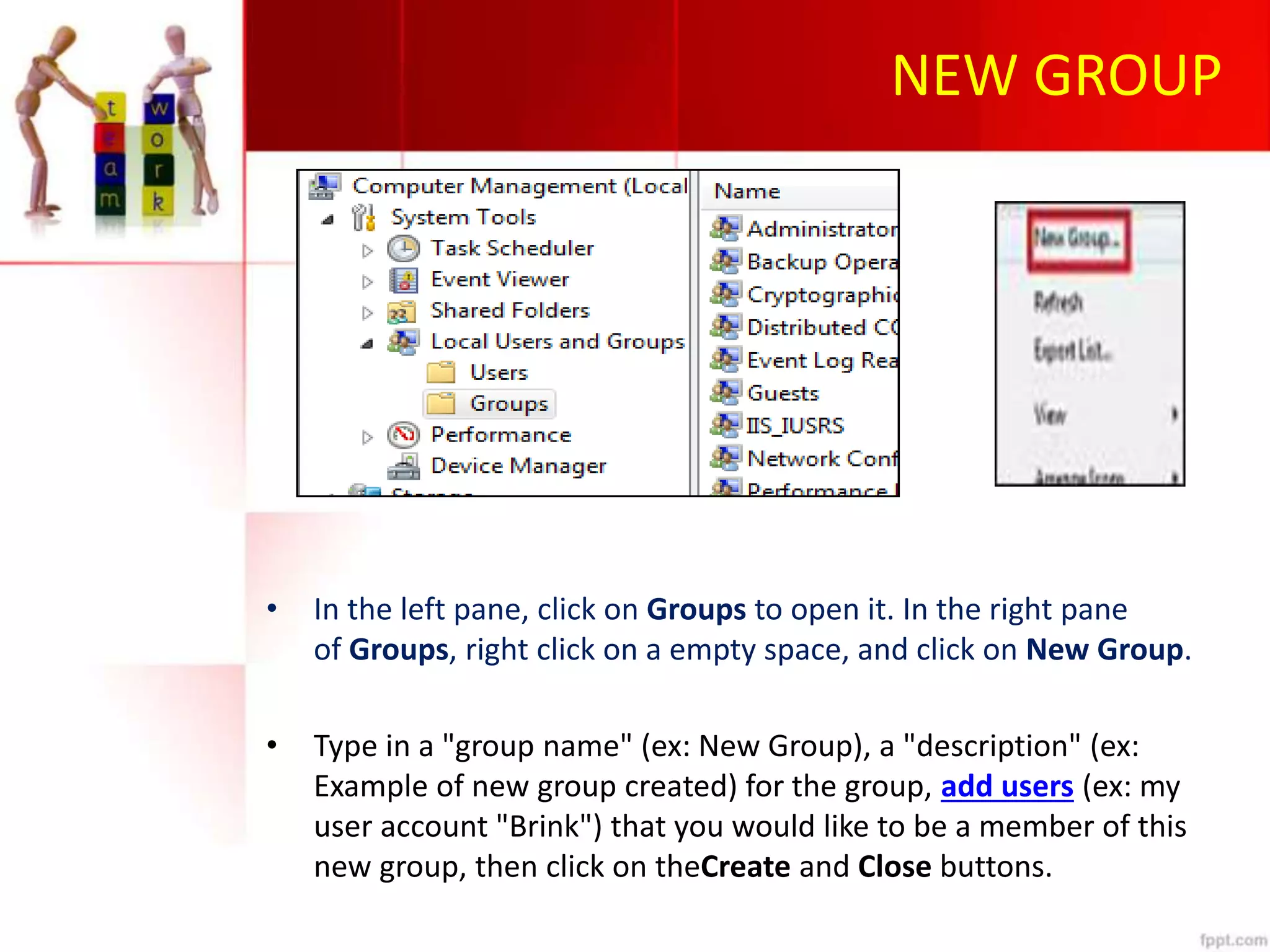 NEW GROUP
• In the left pane, click on Groups to open it. In the right pane
of Groups, right click on a empty space, and click on New Group.
• Type in a "group name" (ex: New Group), a "description" (ex:
Example of new group created) for the group, add users (ex: my
user account "Brink") that you would like to be a member of this
new group, then click on theCreate and Close buttons.
 