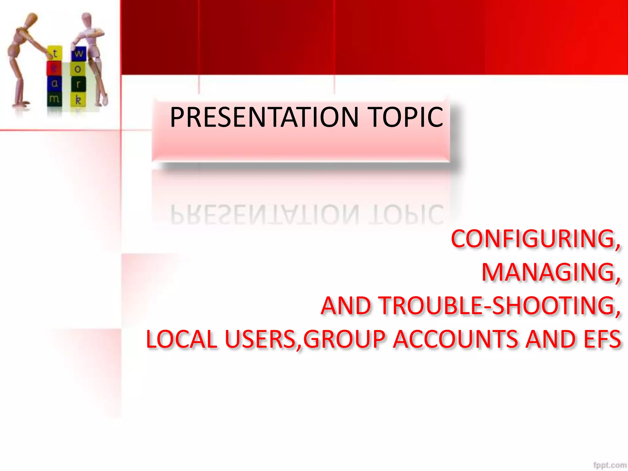 CONFIGURING,
MANAGING,
AND TROUBLE-SHOOTING,
LOCAL USERS,GROUP ACCOUNTS AND EFS
PRESENTATION TOPIC
 