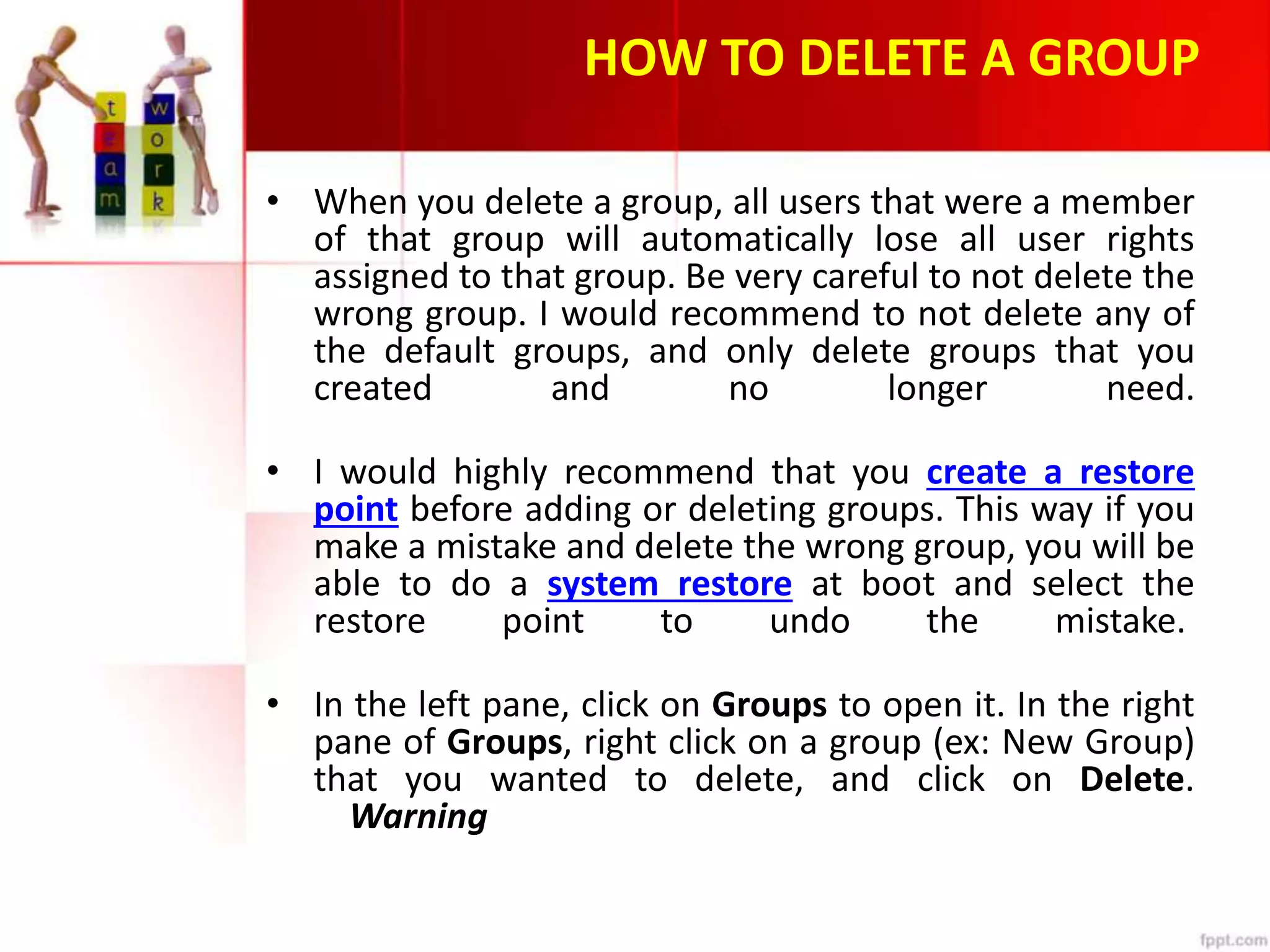 HOW TO DELETE A GROUP
• When you delete a group, all users that were a member
of that group will automatically lose all user rights
assigned to that group. Be very careful to not delete the
wrong group. I would recommend to not delete any of
the default groups, and only delete groups that you
created and no longer need.
• I would highly recommend that you create a restore
point before adding or deleting groups. This way if you
make a mistake and delete the wrong group, you will be
able to do a system restore at boot and select the
restore point to undo the mistake.
• In the left pane, click on Groups to open it. In the right
pane of Groups, right click on a group (ex: New Group)
that you wanted to delete, and click on Delete.
Warning
 