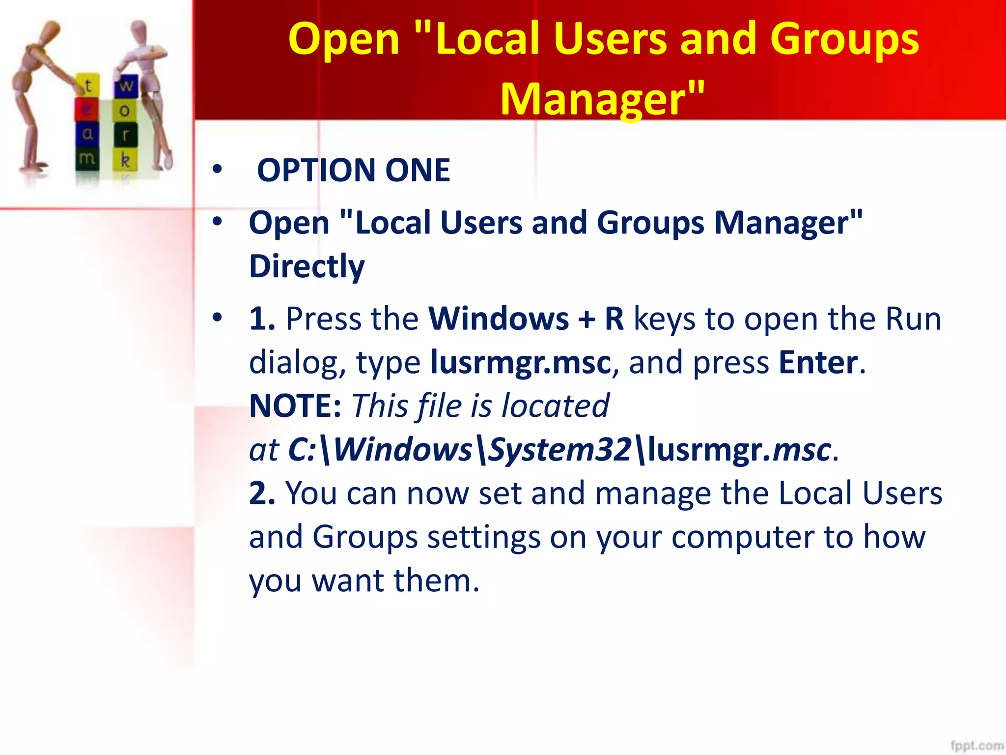 Open "Local Users and Groups
Manager"
• OPTION ONE
• Open "Local Users and Groups Manager"
Directly
• 1. Press the Windows + R keys to open the Run
dialog, type lusrmgr.msc, and press Enter.
NOTE: This file is located
at C:WindowsSystem32lusrmgr.msc.
2. You can now set and manage the Local Users
and Groups settings on your computer to how
you want them.
 