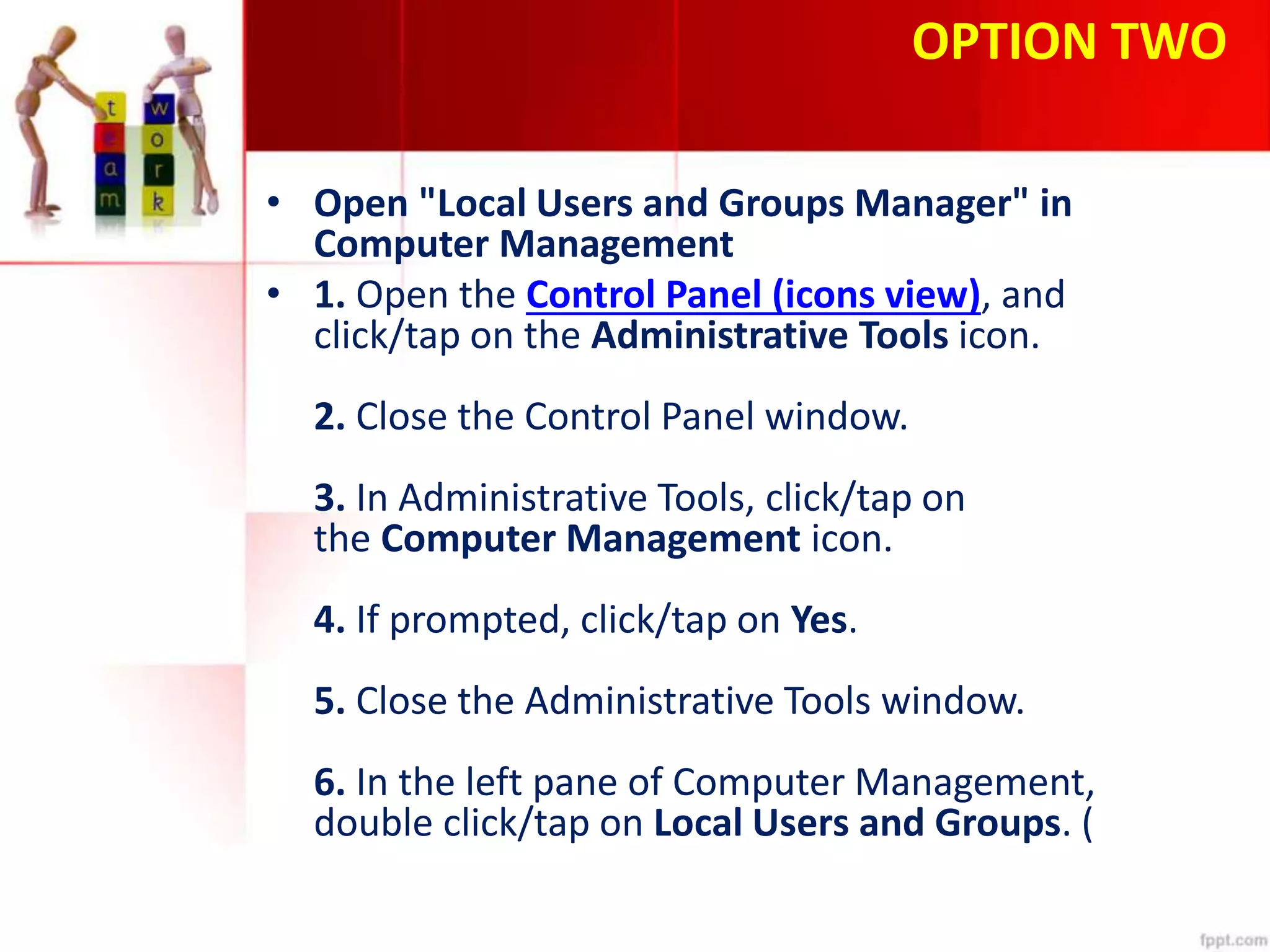 OPTION TWO
• Open "Local Users and Groups Manager" in
Computer Management
• 1. Open the Control Panel (icons view), and
click/tap on the Administrative Tools icon.
2. Close the Control Panel window.
3. In Administrative Tools, click/tap on
the Computer Management icon.
4. If prompted, click/tap on Yes.
5. Close the Administrative Tools window.
6. In the left pane of Computer Management,
double click/tap on Local Users and Groups. (
 