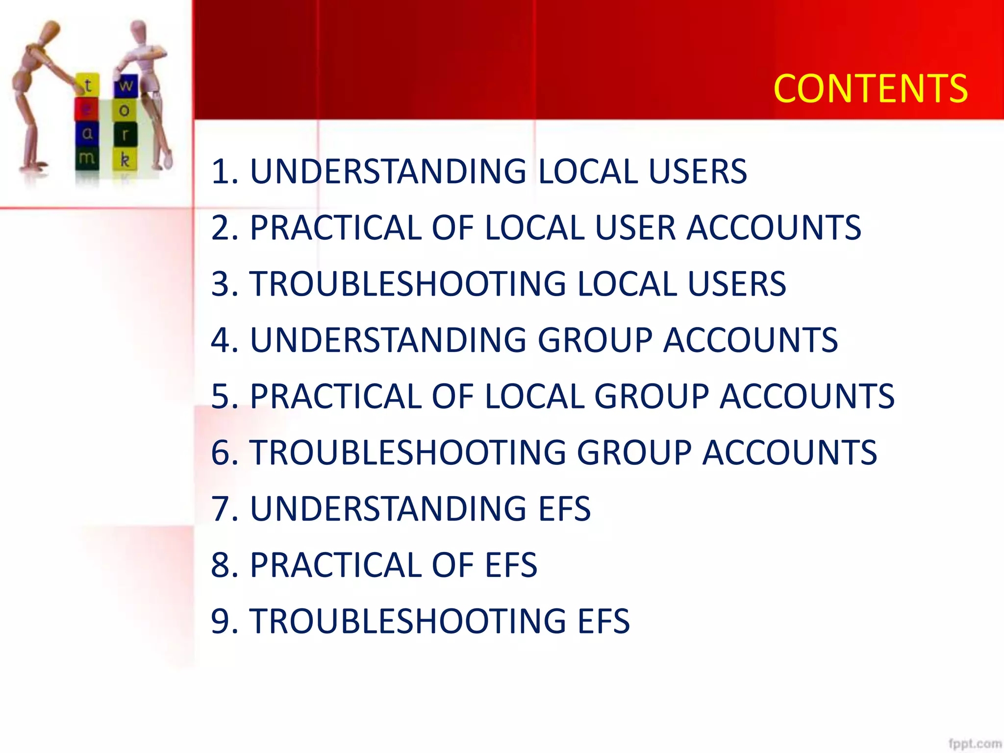 CONTENTS
1. UNDERSTANDING LOCAL USERS
2. PRACTICAL OF LOCAL USER ACCOUNTS
3. TROUBLESHOOTING LOCAL USERS
4. UNDERSTANDING GROUP ACCOUNTS
5. PRACTICAL OF LOCAL GROUP ACCOUNTS
6. TROUBLESHOOTING GROUP ACCOUNTS
7. UNDERSTANDING EFS
8. PRACTICAL OF EFS
9. TROUBLESHOOTING EFS
 