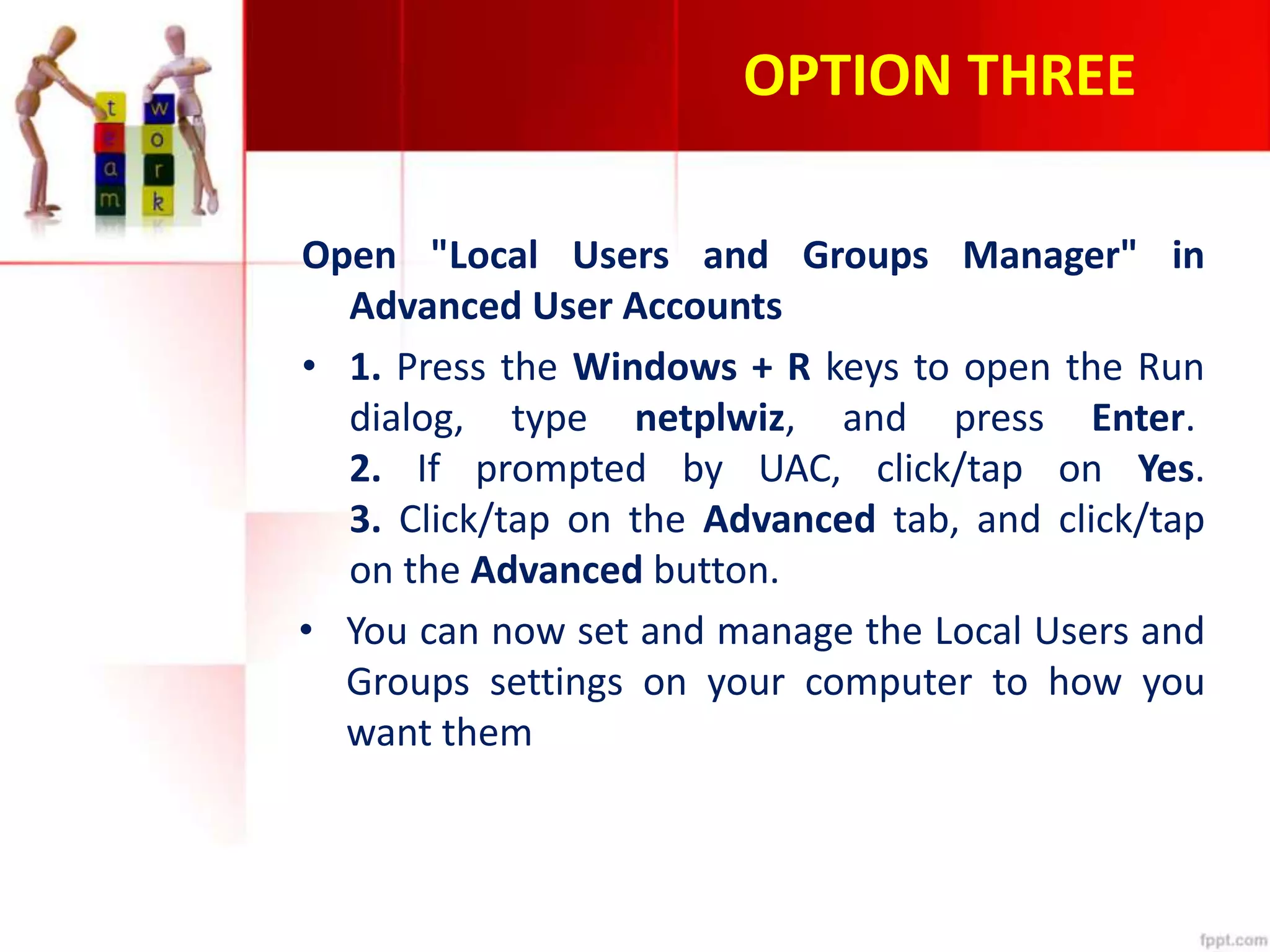 OPTION THREE
Open "Local Users and Groups Manager" in
Advanced User Accounts
• 1. Press the Windows + R keys to open the Run
dialog, type netplwiz, and press Enter.
2. If prompted by UAC, click/tap on Yes.
3. Click/tap on the Advanced tab, and click/tap
on the Advanced button.
• You can now set and manage the Local Users and
Groups settings on your computer to how you
want them
 