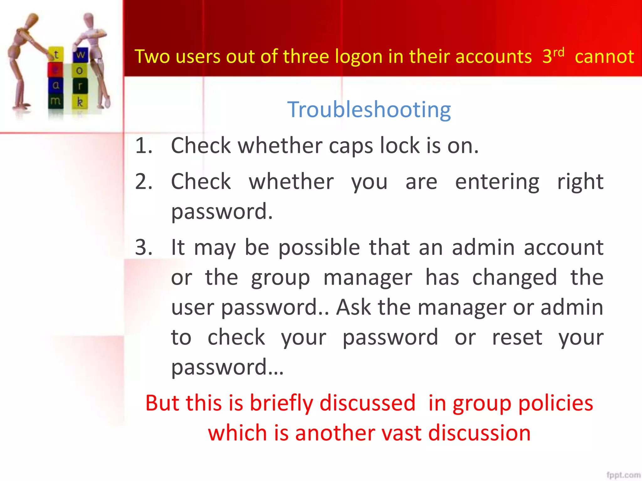 Two users out of three logon in their accounts 3rd cannot
Troubleshooting
1. Check whether caps lock is on.
2. Check whether you are entering right
password.
3. It may be possible that an admin account
or the group manager has changed the
user password.. Ask the manager or admin
to check your password or reset your
password…
But this is briefly discussed in group policies
which is another vast discussion
 