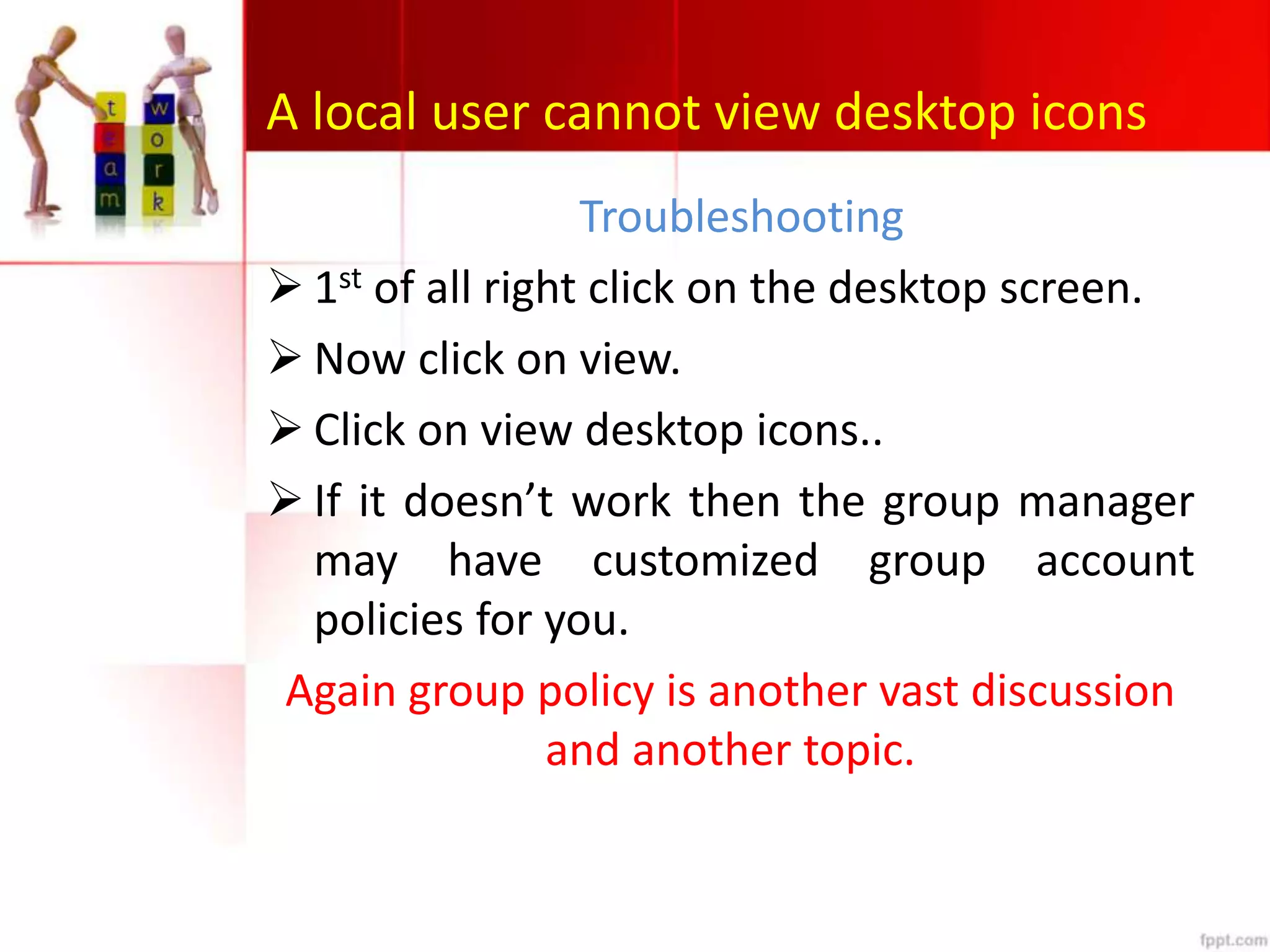 A local user cannot view desktop icons
Troubleshooting
 1st of all right click on the desktop screen.
 Now click on view.
 Click on view desktop icons..
 If it doesn’t work then the group manager
may have customized group account
policies for you.
Again group policy is another vast discussion
and another topic.
 