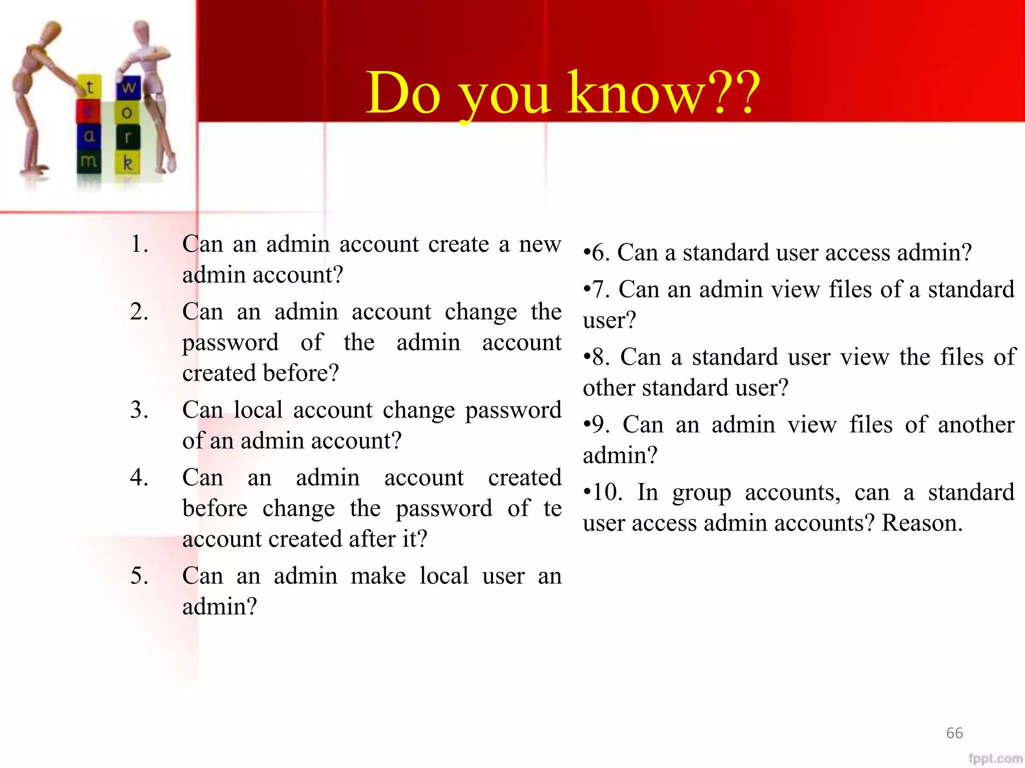 Do you know??
1. Can an admin account create a new
admin account?
2. Can an admin account change the
password of the admin account
created before?
3. Can local account change password
of an admin account?
4. Can an admin account created
before change the password of te
account created after it?
5. Can an admin make local user an
admin?
•6. Can a standard user access admin?
•7. Can an admin view files of a standard
user?
•8. Can a standard user view the files of
other standard user?
•9. Can an admin view files of another
admin?
•10. In group accounts, can a standard
user access admin accounts? Reason.
66
 