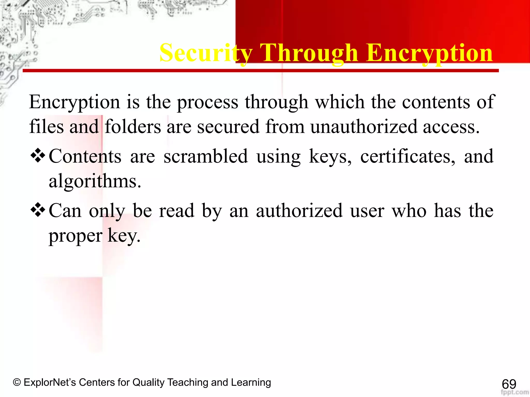 © ExplorNet’s Centers for Quality Teaching and Learning 69
Security Through Encryption
Encryption is the process through which the contents of
files and folders are secured from unauthorized access.
Contents are scrambled using keys, certificates, and
algorithms.
Can only be read by an authorized user who has the
proper key.
 