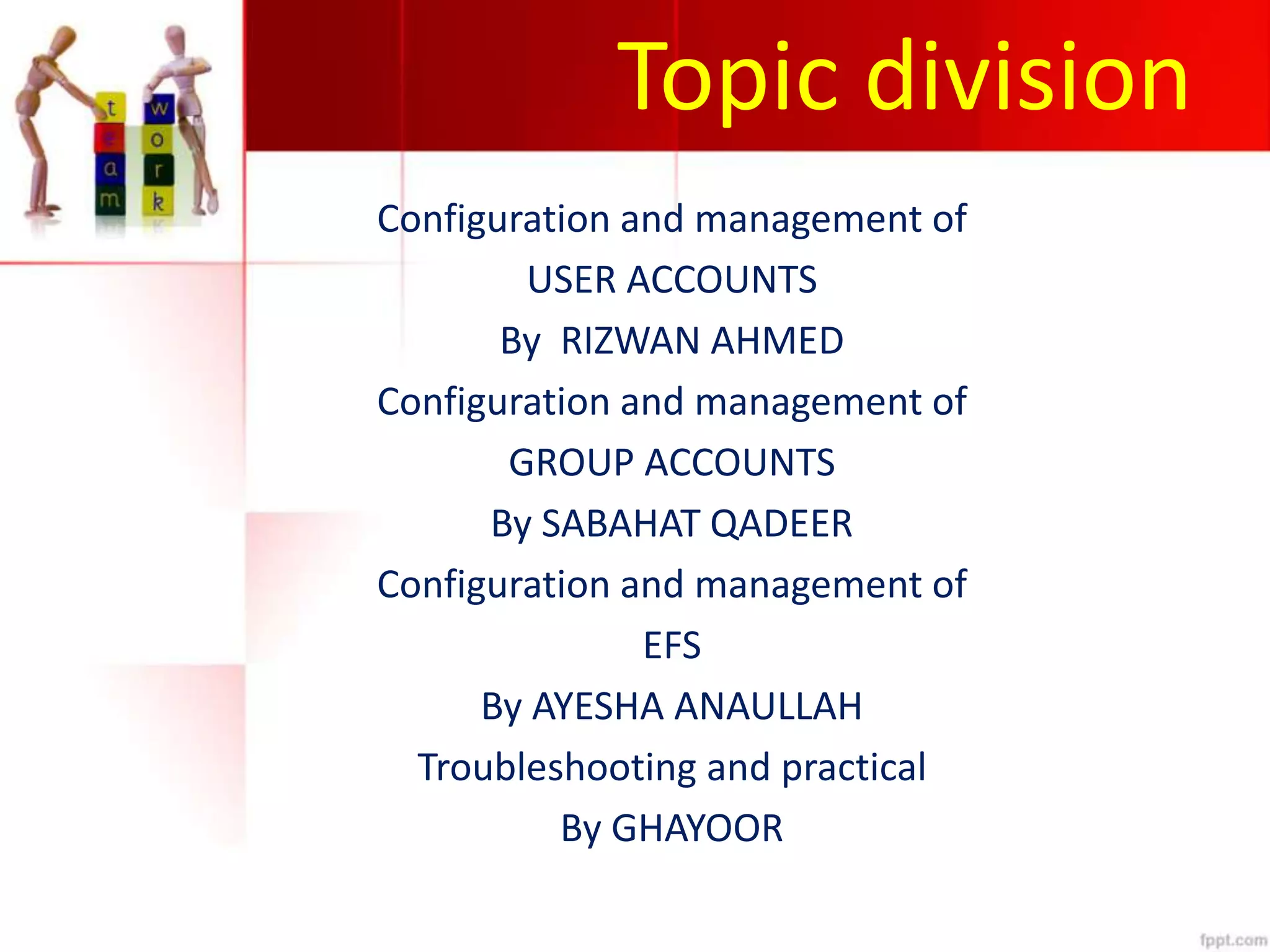 Topic division
Configuration and management of
USER ACCOUNTS
By RIZWAN AHMED
Configuration and management of
GROUP ACCOUNTS
By SABAHAT QADEER
Configuration and management of
EFS
By AYESHA ANAULLAH
Troubleshooting and practical
By GHAYOOR
 