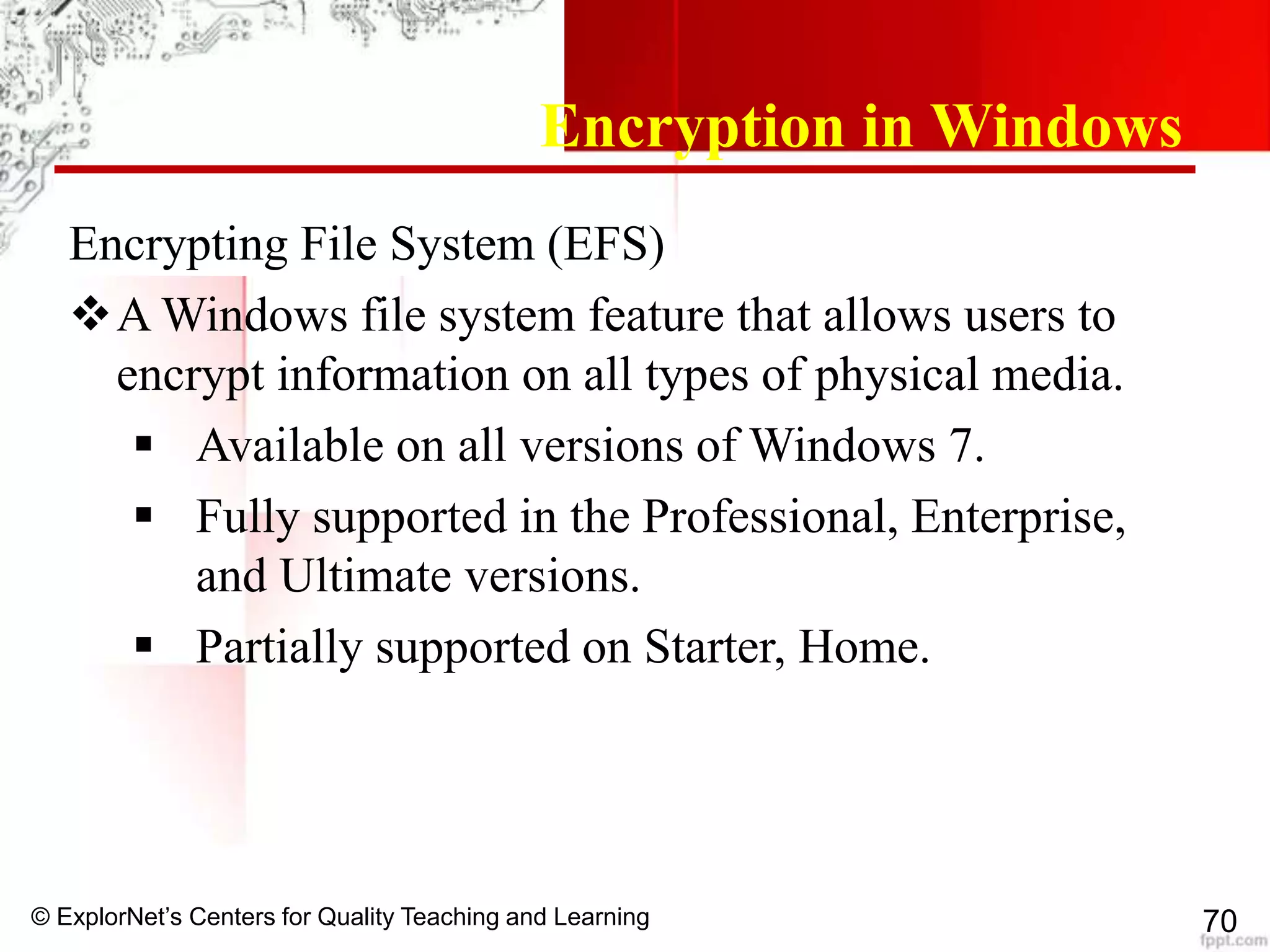 © ExplorNet’s Centers for Quality Teaching and Learning 70
Encryption in Windows
Encrypting File System (EFS)
A Windows file system feature that allows users to
encrypt information on all types of physical media.
 Available on all versions of Windows 7.
 Fully supported in the Professional, Enterprise,
and Ultimate versions.
 Partially supported on Starter, Home.
 