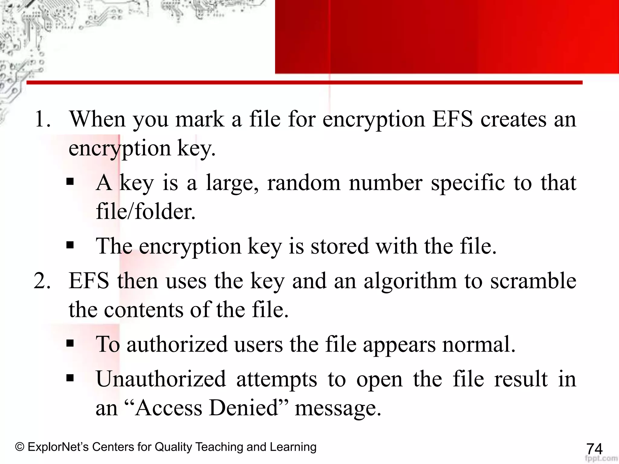 © ExplorNet’s Centers for Quality Teaching and Learning 74
1. When you mark a file for encryption EFS creates an
encryption key.
 A key is a large, random number specific to that
file/folder.
 The encryption key is stored with the file.
2. EFS then uses the key and an algorithm to scramble
the contents of the file.
 To authorized users the file appears normal.
 Unauthorized attempts to open the file result in
an “Access Denied” message.
 