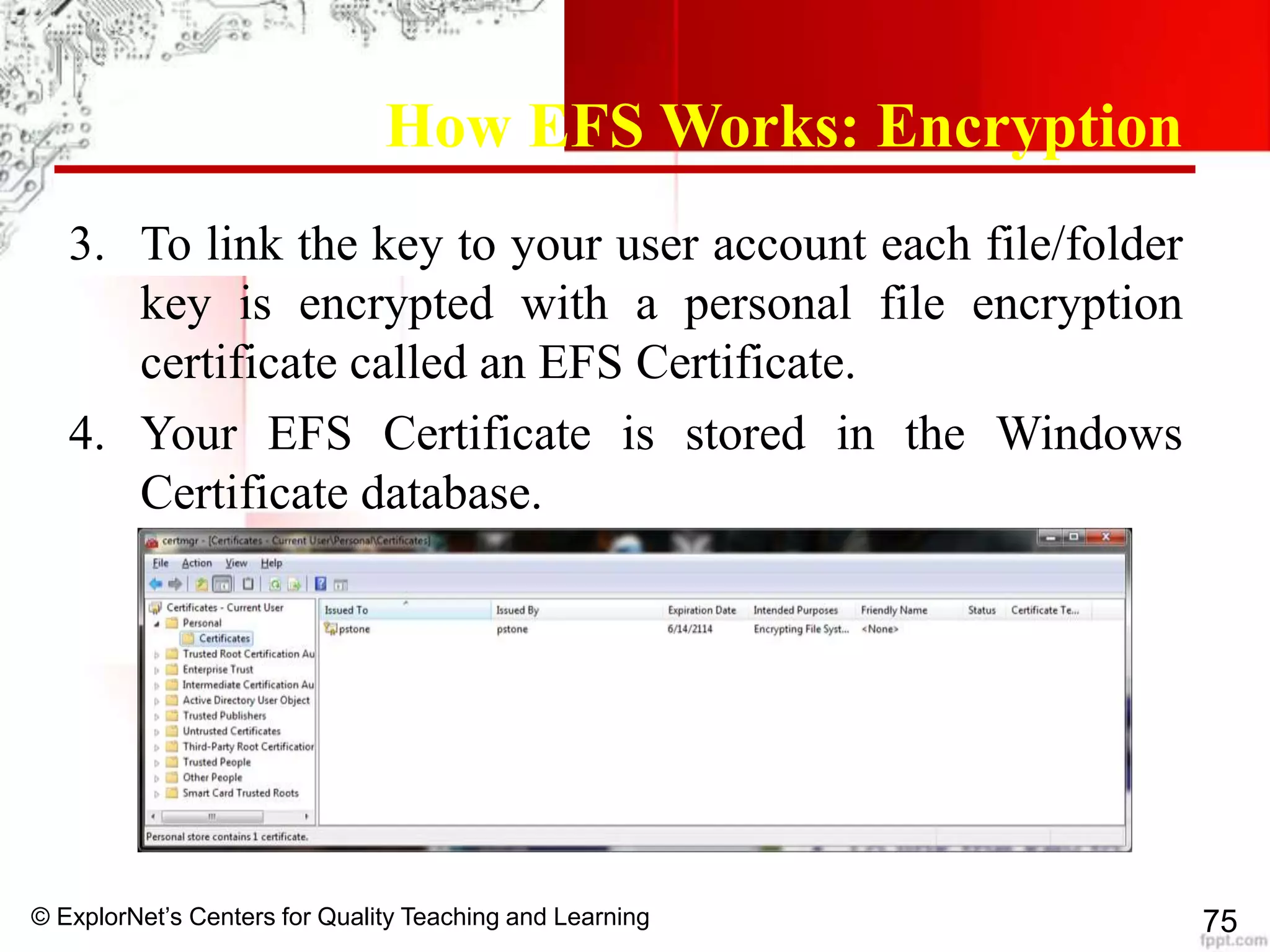 © ExplorNet’s Centers for Quality Teaching and Learning 75
How EFS Works: Encryption
3. To link the key to your user account each file/folder
key is encrypted with a personal file encryption
certificate called an EFS Certificate.
4. Your EFS Certificate is stored in the Windows
Certificate database.
 