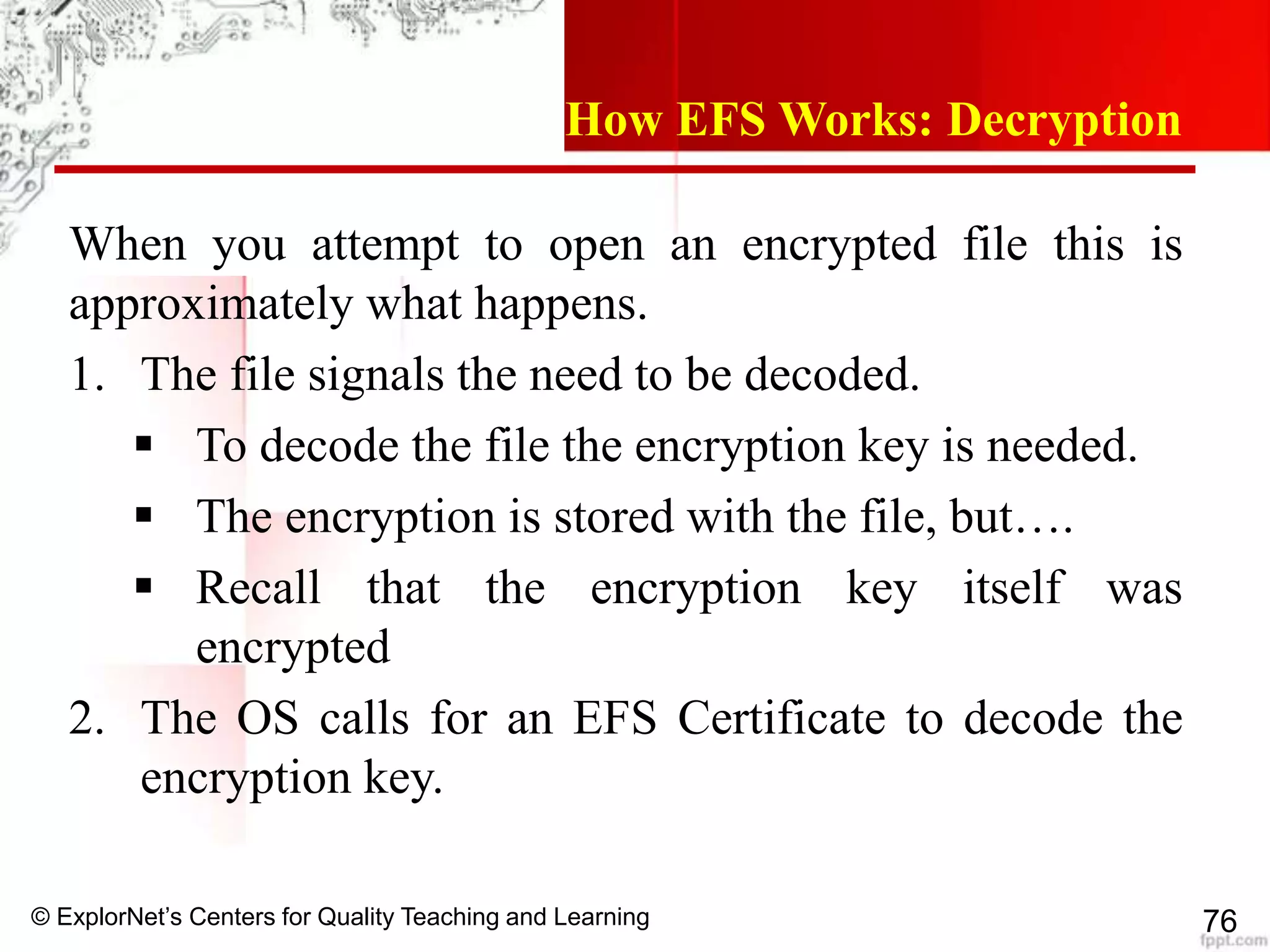 © ExplorNet’s Centers for Quality Teaching and Learning 76
How EFS Works: Decryption
When you attempt to open an encrypted file this is
approximately what happens.
1. The file signals the need to be decoded.
 To decode the file the encryption key is needed.
 The encryption is stored with the file, but….
 Recall that the encryption key itself was
encrypted
2. The OS calls for an EFS Certificate to decode the
encryption key.
 