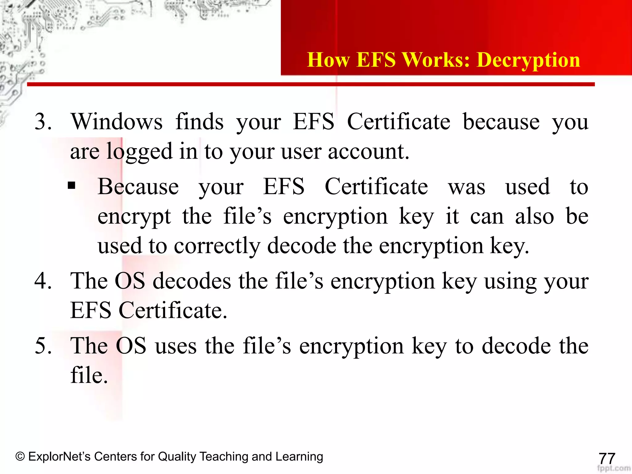 © ExplorNet’s Centers for Quality Teaching and Learning 77
How EFS Works: Decryption
3. Windows finds your EFS Certificate because you
are logged in to your user account.
 Because your EFS Certificate was used to
encrypt the file’s encryption key it can also be
used to correctly decode the encryption key.
4. The OS decodes the file’s encryption key using your
EFS Certificate.
5. The OS uses the file’s encryption key to decode the
file.
 