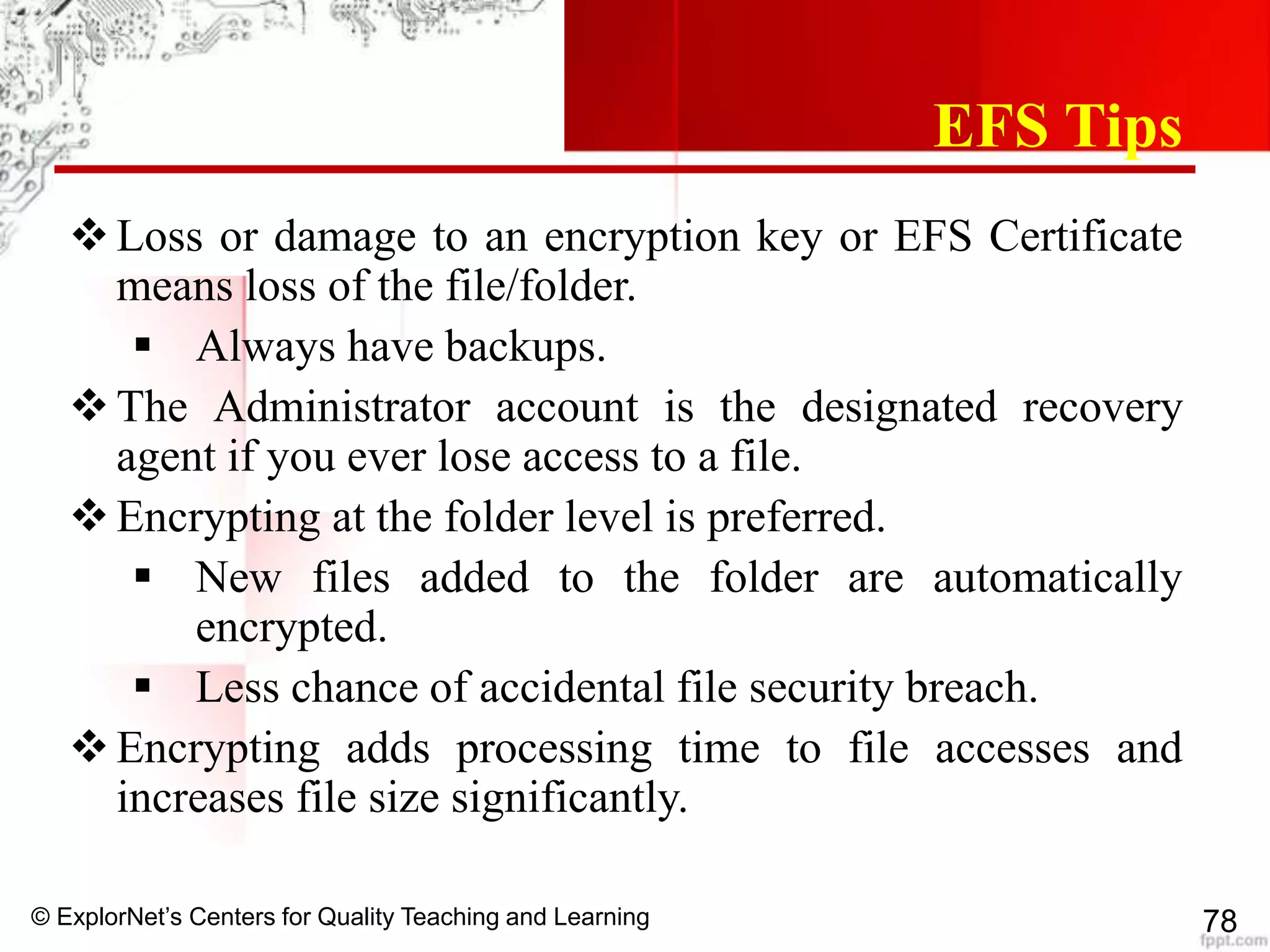 © ExplorNet’s Centers for Quality Teaching and Learning 78
EFS Tips
Loss or damage to an encryption key or EFS Certificate
means loss of the file/folder.
 Always have backups.
The Administrator account is the designated recovery
agent if you ever lose access to a file.
Encrypting at the folder level is preferred.
 New files added to the folder are automatically
encrypted.
 Less chance of accidental file security breach.
Encrypting adds processing time to file accesses and
increases file size significantly.
 