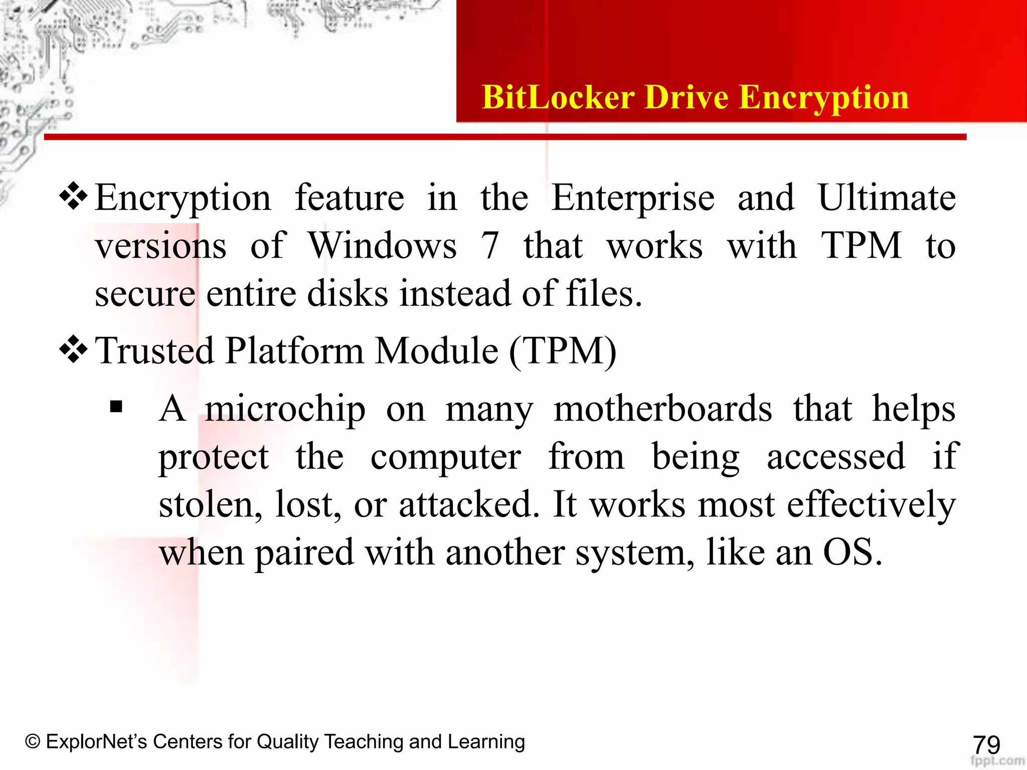 © ExplorNet’s Centers for Quality Teaching and Learning 79
BitLocker Drive Encryption
Encryption feature in the Enterprise and Ultimate
versions of Windows 7 that works with TPM to
secure entire disks instead of files.
Trusted Platform Module (TPM)
 A microchip on many motherboards that helps
protect the computer from being accessed if
stolen, lost, or attacked. It works most effectively
when paired with another system, like an OS.
 
