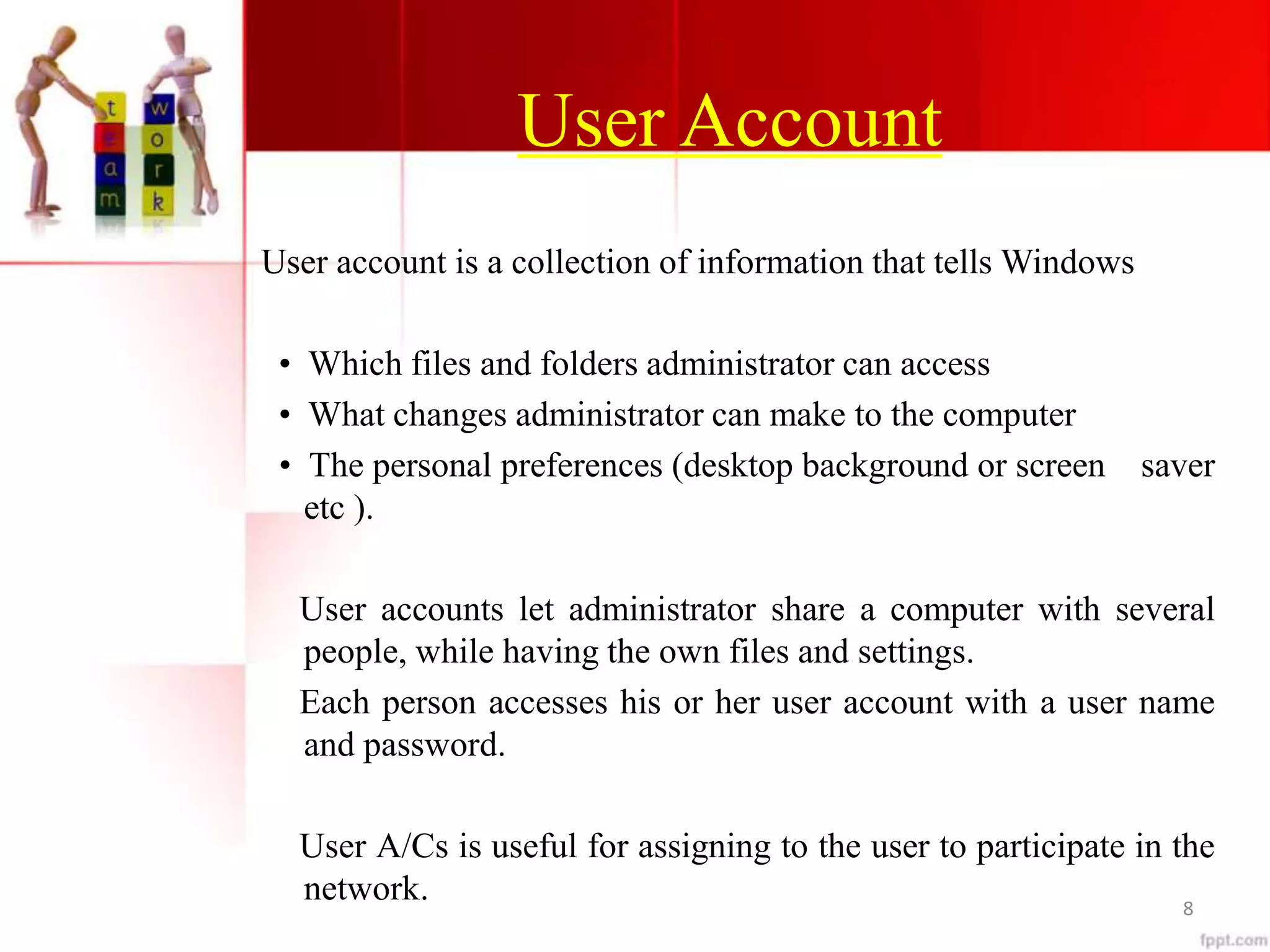 User Account
User account is a collection of information that tells Windows
• Which files and folders administrator can access
• What changes administrator can make to the computer
• The personal preferences (desktop background or screen saver
etc ).
User accounts let administrator share a computer with several
people, while having the own files and settings.
Each person accesses his or her user account with a user name
and password.
User A/Cs is useful for assigning to the user to participate in the
network. 8
 