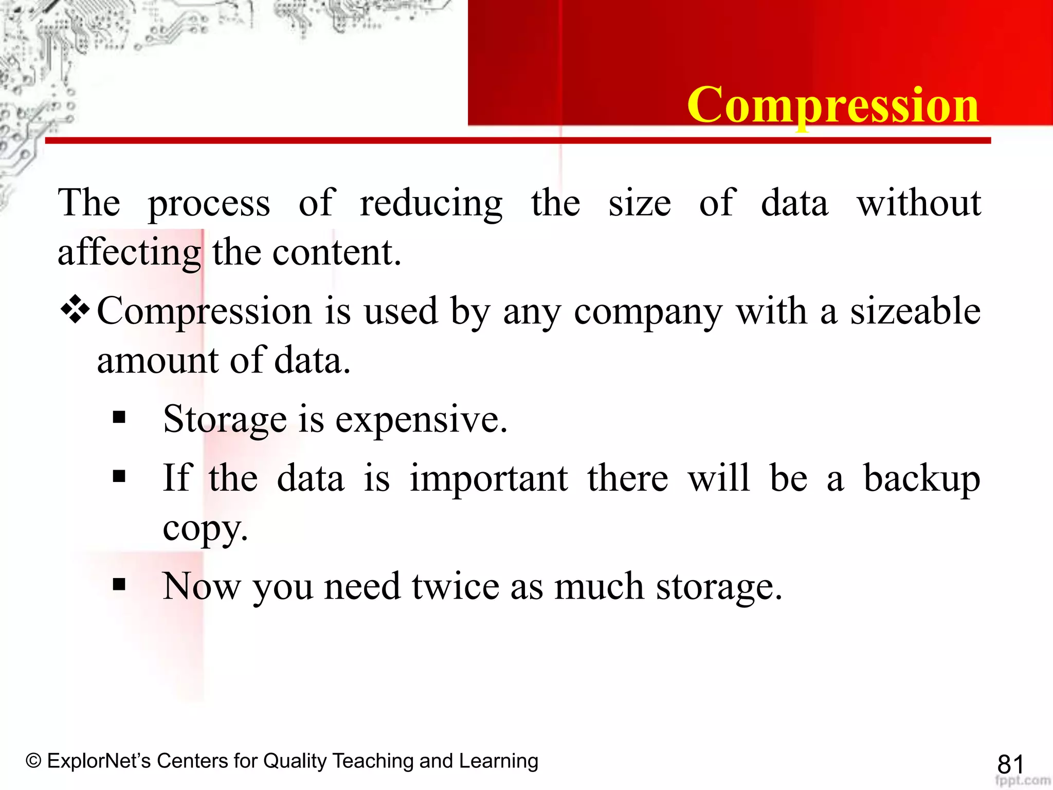 © ExplorNet’s Centers for Quality Teaching and Learning 81
Compression
The process of reducing the size of data without
affecting the content.
Compression is used by any company with a sizeable
amount of data.
 Storage is expensive.
 If the data is important there will be a backup
copy.
 Now you need twice as much storage.
 