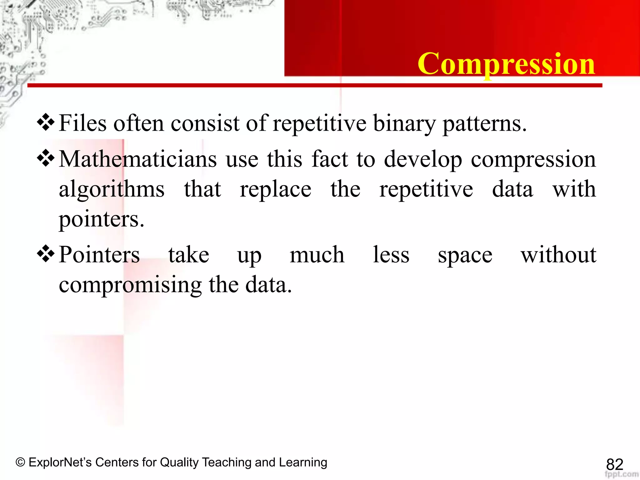 © ExplorNet’s Centers for Quality Teaching and Learning 82
Compression
Files often consist of repetitive binary patterns.
Mathematicians use this fact to develop compression
algorithms that replace the repetitive data with
pointers.
Pointers take up much less space without
compromising the data.
 