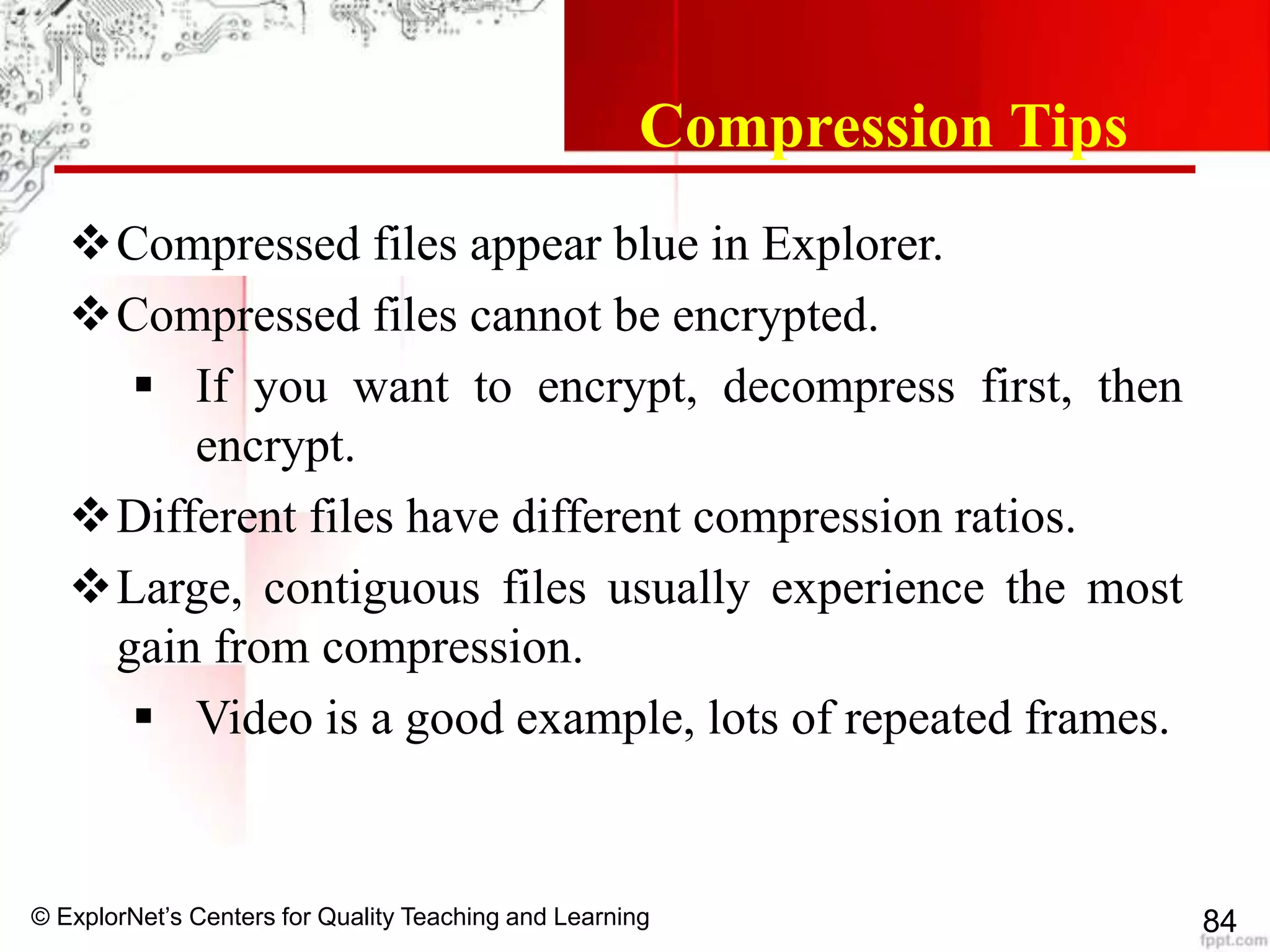 © ExplorNet’s Centers for Quality Teaching and Learning 84
Compression Tips
Compressed files appear blue in Explorer.
Compressed files cannot be encrypted.
 If you want to encrypt, decompress first, then
encrypt.
Different files have different compression ratios.
Large, contiguous files usually experience the most
gain from compression.
 Video is a good example, lots of repeated frames.
 