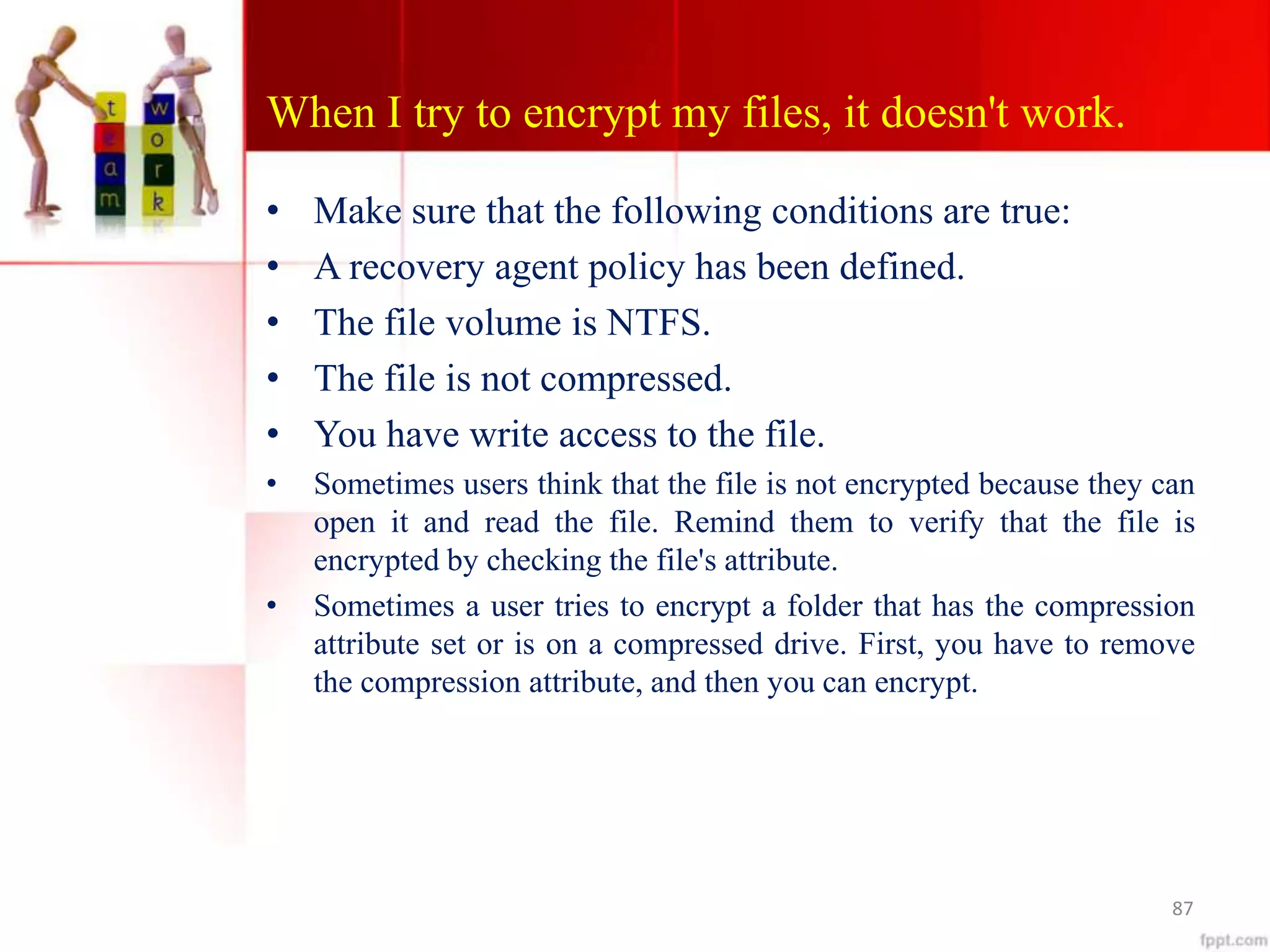 When I try to encrypt my files, it doesn't work.
• Make sure that the following conditions are true:
• A recovery agent policy has been defined.
• The file volume is NTFS.
• The file is not compressed.
• You have write access to the file.
• Sometimes users think that the file is not encrypted because they can
open it and read the file. Remind them to verify that the file is
encrypted by checking the file's attribute.
• Sometimes a user tries to encrypt a folder that has the compression
attribute set or is on a compressed drive. First, you have to remove
the compression attribute, and then you can encrypt.
87
 