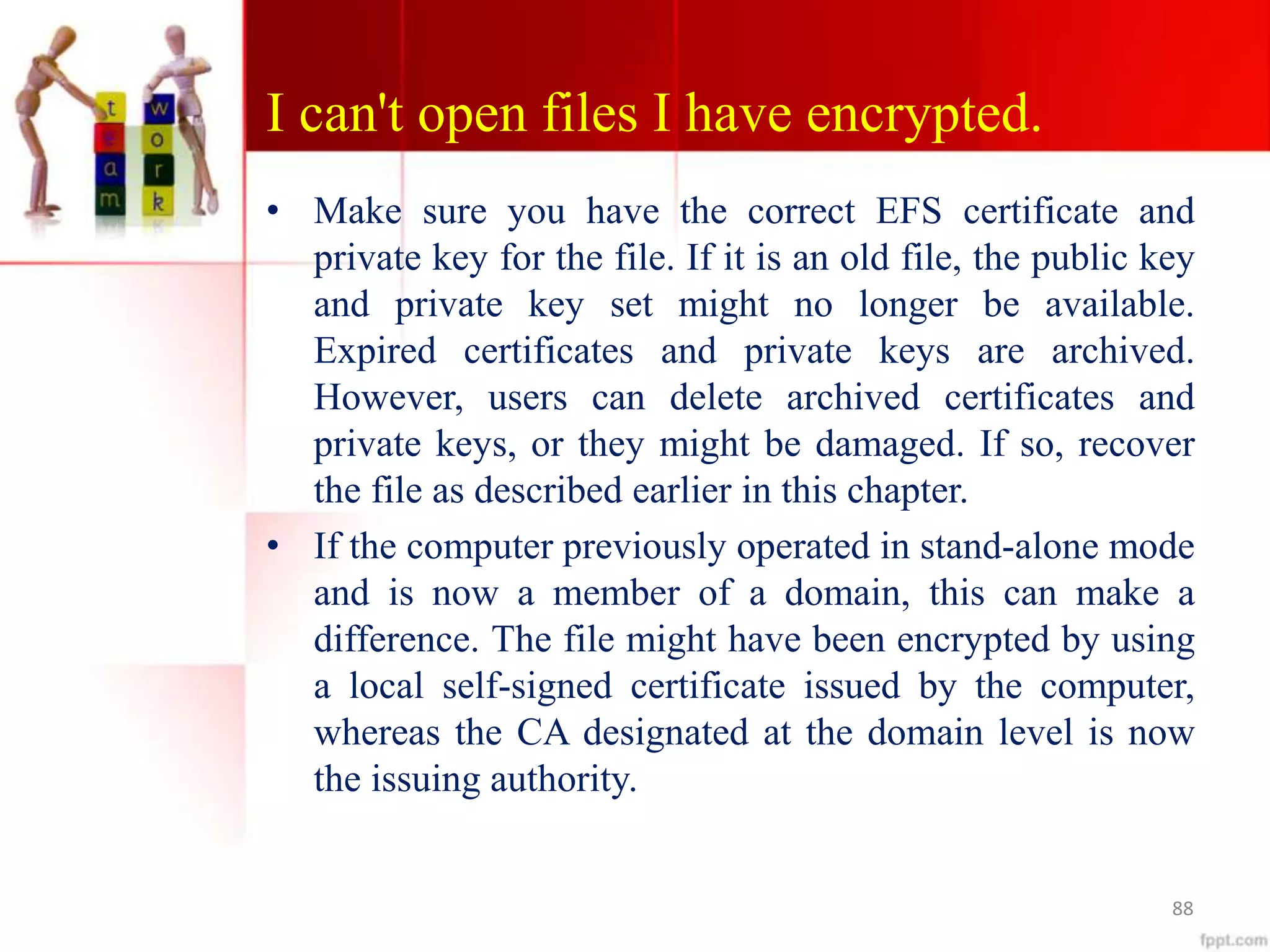 I can't open files I have encrypted.
• Make sure you have the correct EFS certificate and
private key for the file. If it is an old file, the public key
and private key set might no longer be available.
Expired certificates and private keys are archived.
However, users can delete archived certificates and
private keys, or they might be damaged. If so, recover
the file as described earlier in this chapter.
• If the computer previously operated in stand-alone mode
and is now a member of a domain, this can make a
difference. The file might have been encrypted by using
a local self-signed certificate issued by the computer,
whereas the CA designated at the domain level is now
the issuing authority.
88
 