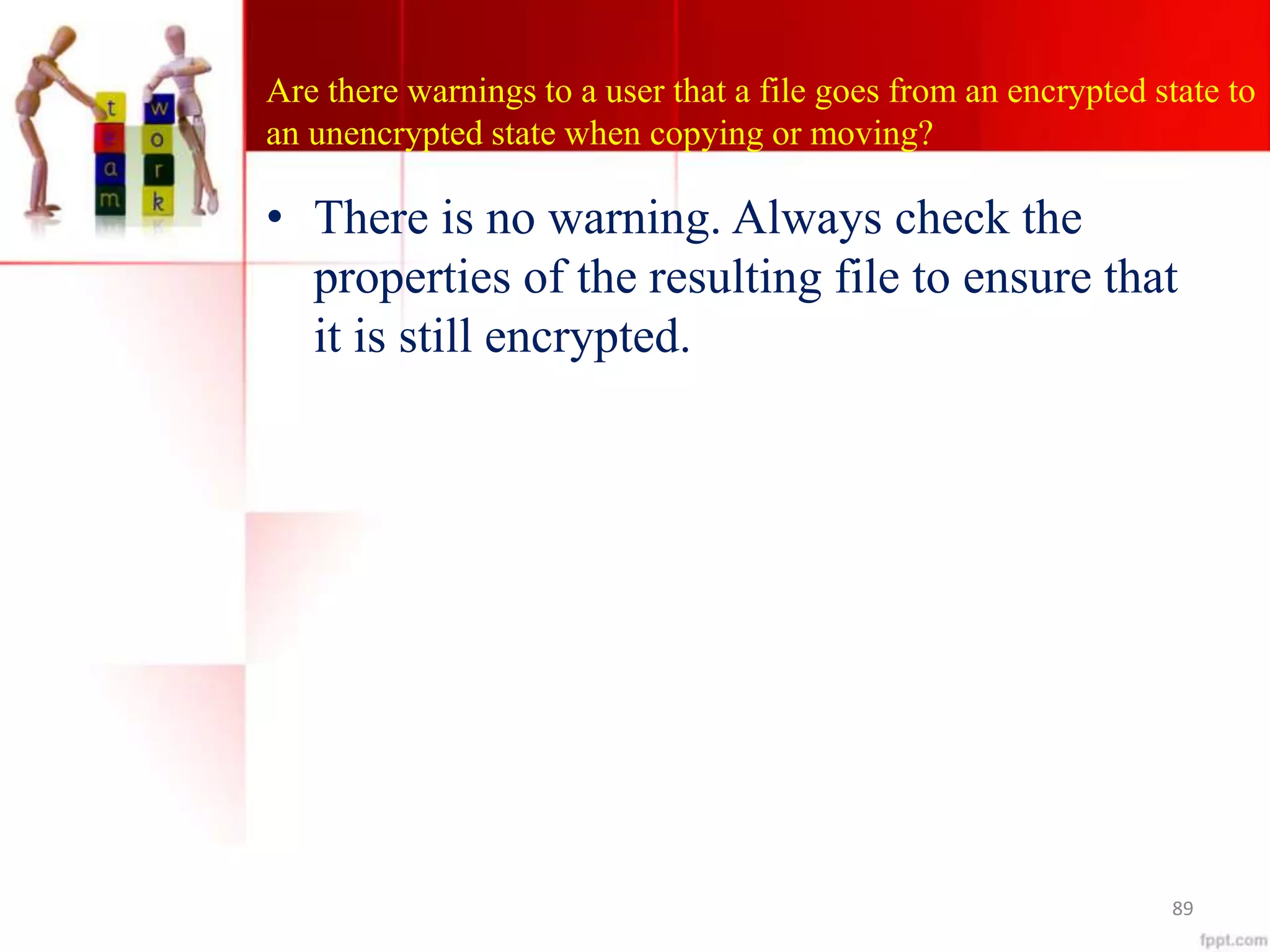 Are there warnings to a user that a file goes from an encrypted state to
an unencrypted state when copying or moving?
• There is no warning. Always check the
properties of the resulting file to ensure that
it is still encrypted.
89
 