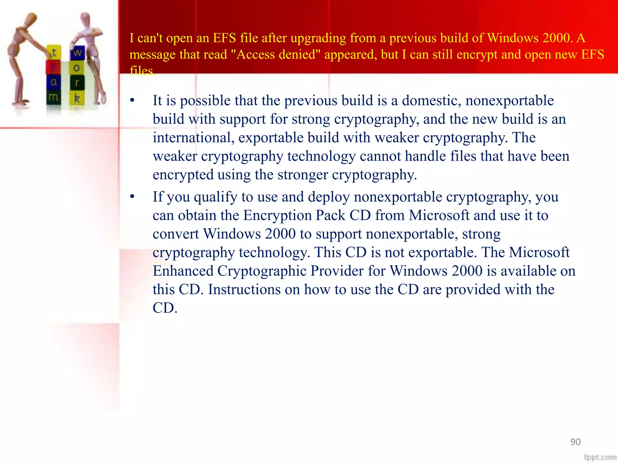 I can't open an EFS file after upgrading from a previous build of Windows 2000. A
message that read "Access denied" appeared, but I can still encrypt and open new EFS
files.
• It is possible that the previous build is a domestic, nonexportable
build with support for strong cryptography, and the new build is an
international, exportable build with weaker cryptography. The
weaker cryptography technology cannot handle files that have been
encrypted using the stronger cryptography.
• If you qualify to use and deploy nonexportable cryptography, you
can obtain the Encryption Pack CD from Microsoft and use it to
convert Windows 2000 to support nonexportable, strong
cryptography technology. This CD is not exportable. The Microsoft
Enhanced Cryptographic Provider for Windows 2000 is available on
this CD. Instructions on how to use the CD are provided with the
CD.
90
 