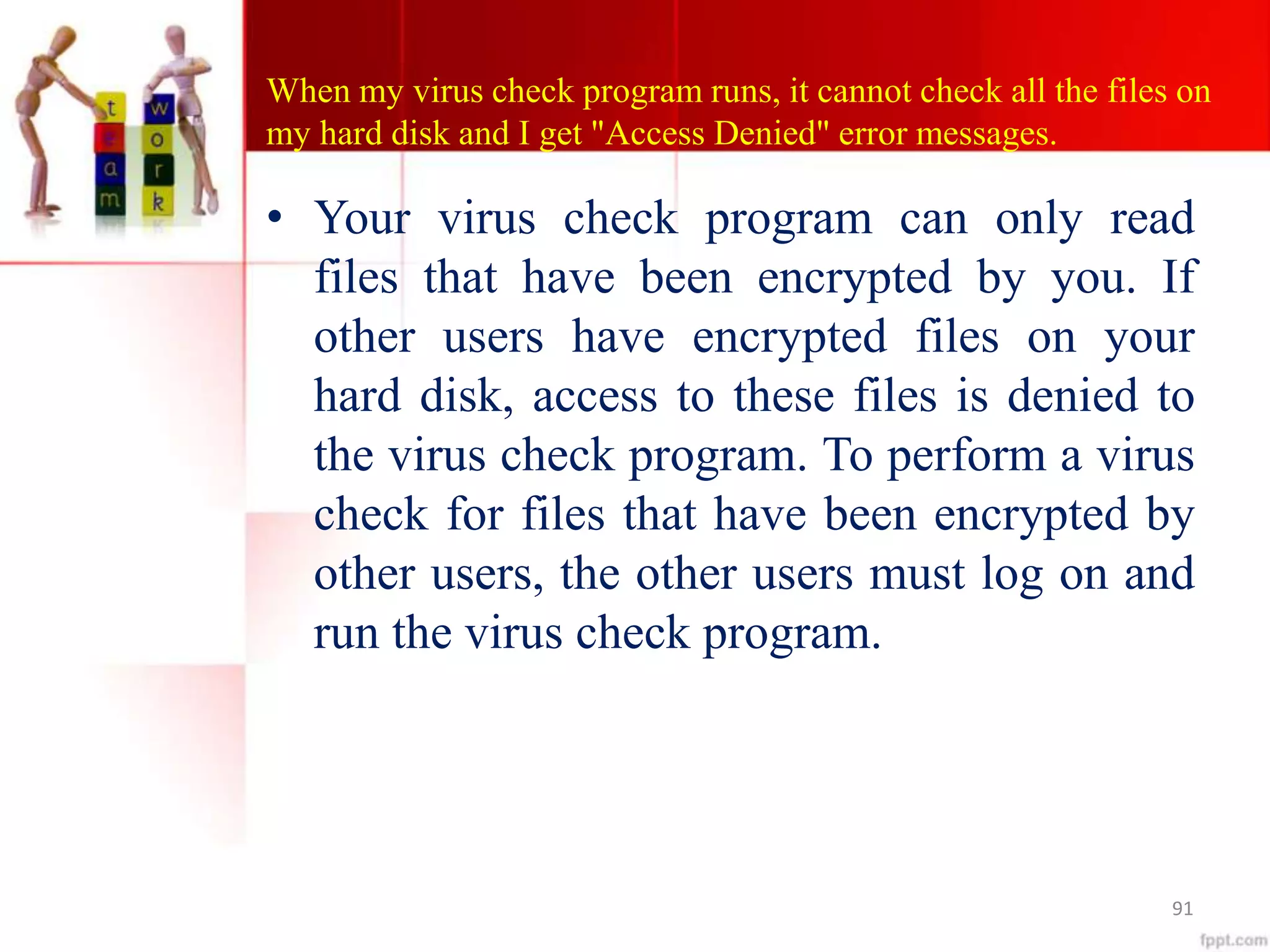 When my virus check program runs, it cannot check all the files on
my hard disk and I get "Access Denied" error messages.
• Your virus check program can only read
files that have been encrypted by you. If
other users have encrypted files on your
hard disk, access to these files is denied to
the virus check program. To perform a virus
check for files that have been encrypted by
other users, the other users must log on and
run the virus check program.
91
 