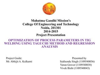 Mahatma Gandhi Mission's
College Of Engineering and Technology
Noida, 201301
2014-2015
Project Presentation
OPTIMIZATION OF PROCESS PARAMETERS IN TIG
WELDING USING TAGUCHI METHOD AND REGRESSION
ANALYSIS
Project Guide: Presented by
Mr. Abhijit A. Kulkarni Sukhendu Singh (1109540036)
Varun Grover (1109540038)
Vivek Bisht (1109540043)
 