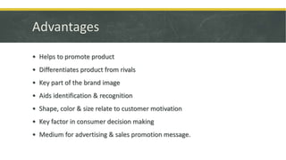 Advantages
• Helps to promote product
• Differentiates product from rivals
• Key part of the brand image
• Aids identification & recognition
• Shape, color & size relate to customer motivation
• Key factor in consumer decision making
• Medium for advertising & sales promotion message.
 