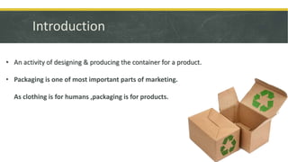 Introduction
• An activity of designing & producing the container for a product.
• Packaging is one of most important parts of marketing.
As clothing is for humans ,packaging is for products.
 