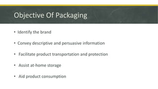 Objective Of Packaging
• Identify the brand
• Convey descriptive and persuasive information
• Facilitate product transportation and protection
• Assist at-home storage
• Aid product consumption
 