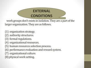 workgroupsdon’texistsinisolation.Theyareapartofthe
largerorganization.Theyareasfollows.
(1) organizationstrategy.
(2) authoritystructures.
(3) formalregulations.
(4) organizationalresources.
(5) humanresourcesselectionprocess.
(6) performanceevaluationandrewardsystem.
(7) organizationalculture.
(8)physicalworksetting.
EXTERNAL
CONDITIONS
 