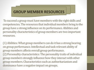 Tosucceedagroupmusthavememberswiththerightskillsand
competencies.Theresourcesthatindividualmembersbringtothe
grouphaveastronginfluenceonitsperformance.Abilitiesand
personalitycharacteristicsofgroupmembersaretwoimportant
resources.
(1)Abilities:Whatgroupmemberscandoithasastrongbearing
ongroupperformance.Intellectualandtaskrelevantabilityof
groupmembersaffectsoverallgroupperformance.
(2)Personalitycharacteristics:Thepersonalitytraitsofindividual
groupmembersstronglyinfluencehowtheyinteractwithother
groupmembers.Characteristicssuchasauthoritarianismand
dominancehaveanegativeimpactongroups.
GROUP MEMBER RESOURCES
 