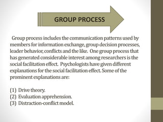 Groupprocessincludesthecommunicationpatternsusedby
membersforinformationexchange,groupdecisionprocesses,
leaderbehavior,conflictsandthelike. Onegroupprocessthat
hasgeneratedconsiderableinterestamongresearchersisthe
socialfacilitationeffect. Psychologistshavegivendifferent
explanationsforthesocialfacilitationeffect.Someofthe
prominentexplanationsare:
(1) Drivetheory.
(2) Evaluationapprehension.
(3) Distraction-conflictmodel.
GROUP PROCESS
 