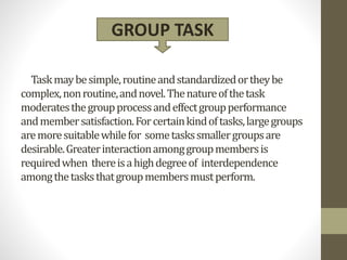 Taskmaybesimple,routineandstandardizedortheybe
complex,nonroutine,andnovel.Thenatureofthetask
moderatesthegroupprocessandeffectgroupperformance
andmembersatisfaction.Forcertainkindoftasks,largegroups
aremoresuitablewhilefor sometaskssmallergroupsare
desirable.Greaterinteractionamonggroupmembersis
requiredwhen thereisahighdegreeof interdependence
amongthetasksthatgroupmembersmustperform.
GROUP TASK
 