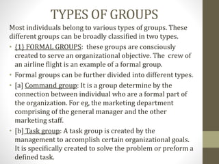 TYPES OF GROUPS
Most individuals belong to various types of groups. These
different groups can be broadly classified in two types.
• {1} FORMAL GROUPS: these groups are consciously
created to serve an organizational objective. The crew of
an airline flight is an example of a formal group.
• Formal groups can be further divided into different types.
• [a] Command group: It is a group determine by the
connection between individual who are a formal part of
the organization. For eg, the marketing department
comprising of the general manager and the other
marketing staff.
• [b] Task group: A task group is created by the
management to accomplish certain organizational goals.
It is specifically created to solve the problem or preform a
defined task.
 