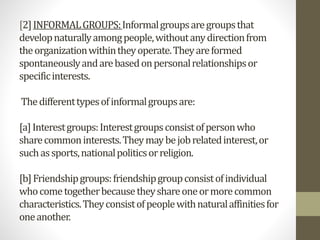 [2]INFORMALGROUPS:Informalgroupsaregroupsthat
developnaturallyamongpeople,withoutanydirectionfrom
theorganizationwithintheyoperate.Theyareformed
spontaneouslyandarebasedonpersonalrelationshipsor
specificinterests.
Thedifferenttypesofinformalgroupsare:
[a]Interestgroups:Interestgroupsconsistofpersonwho
sharecommoninterests.Theymaybejobrelatedinterest,or
suchassports,nationalpoliticsorreligion.
[b]Friendshipgroups:friendshipgroupconsistofindividual
whocometogetherbecausetheyshareoneormorecommon
characteristics.Theyconsistofpeoplewithnaturalaffinitiesfor
oneanother.
 