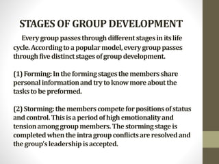 STAGES OF GROUP DEVELOPMENT
Everygrouppassesthroughdifferentstagesinitslife
cycle.Accordingtoapopularmodel,everygrouppasses
throughfivedistinctstagesofgroupdevelopment.
(1)Forming:Intheformingstagesthemembersshare
personalinformationandtrytoknowmoreaboutthe
taskstobepreformed.
(2)Storming:thememberscompeteforpositionsofstatus
andcontrol.Thisisaperiodofhighemotionalityand
tensionamonggroupmembers.Thestormingstageis
completedwhentheintragroupconflictsareresolvedand
thegroup’sleadershipisaccepted.
 
