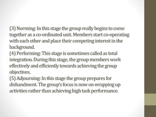 (3)Norming:Inthisstagethegroupreallybeginstocome
togetherasaco-ordinatedunit.Membersstartco-operating
witheachotherandplacetheircompetinginterestinthe
background.
(4)Performing:Thisstageissometimescalledastotal
integration.Duringthisstage,thegroupmemberswork
effectivelyandefficientlytowardsachievingthegroup
objectives.
(5)Adjourning:Inthisstagethegrouppreparesfor
disbandment.Thegroup’sfocusisnowonwrappingup
activitiesratherthanachievinghightaskperformance.
 
