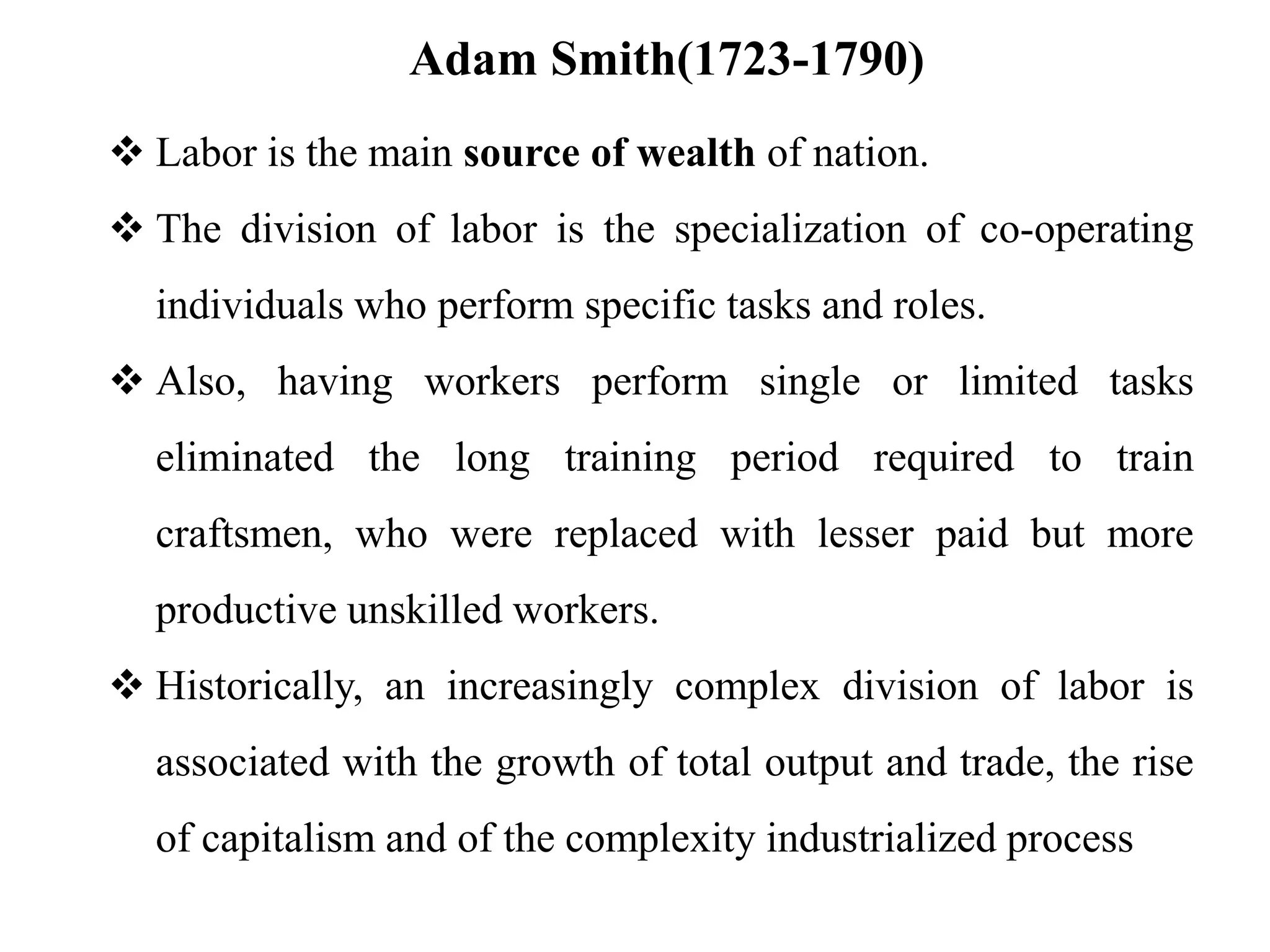 Adam Smith(1723-1790)
 Labor is the main source of wealth of nation.
 The division of labor is the specialization of co-operating
individuals who perform specific tasks and roles.
 Also, having workers perform single or limited tasks
eliminated the long training period required to train
craftsmen, who were replaced with lesser paid but more
productive unskilled workers.
 Historically, an increasingly complex division of labor is
associated with the growth of total output and trade, the rise
of capitalism and of the complexity industrialized process
 