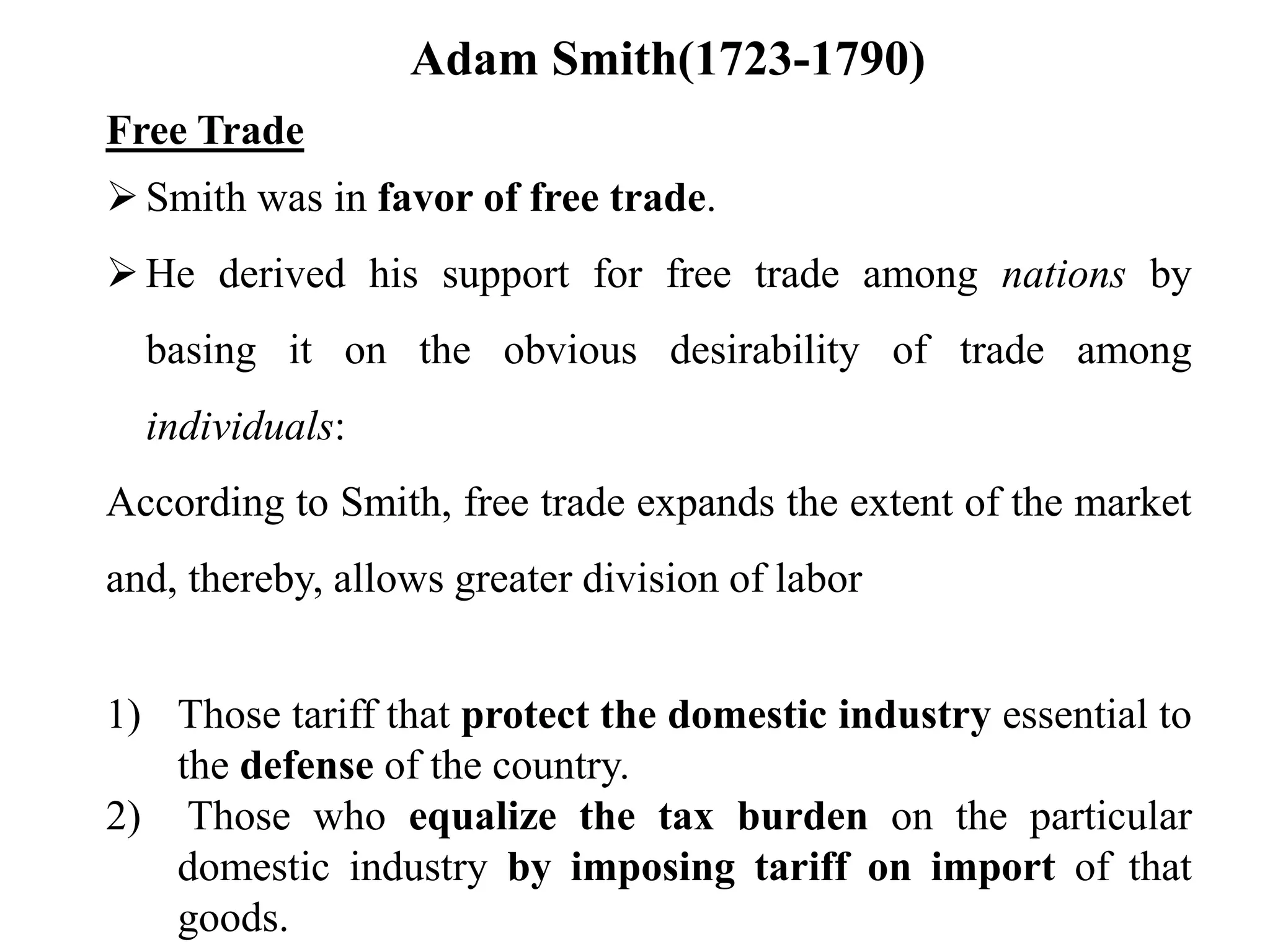 Adam Smith(1723-1790)
Free Trade
Smith was in favor of free trade.
He derived his support for free trade among nations by
basing it on the obvious desirability of trade among
individuals:
According to Smith, free trade expands the extent of the market
and, thereby, allows greater division of labor
1) Those tariff that protect the domestic industry essential to
the defense of the country.
2) Those who equalize the tax burden on the particular
domestic industry by imposing tariff on import of that
goods.
 