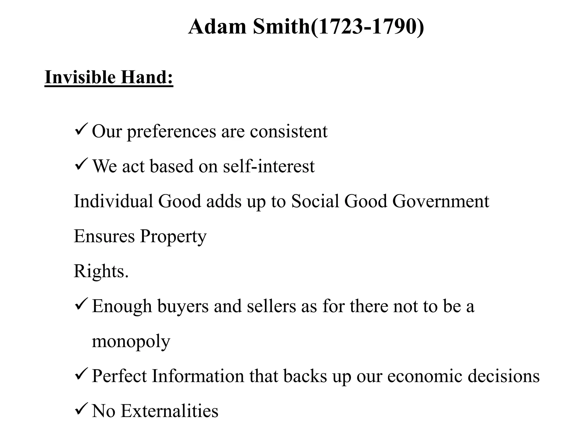 Adam Smith(1723-1790)
Invisible Hand:
 Our preferences are consistent
 We act based on self-interest
Individual Good adds up to Social Good Government
Ensures Property
Rights.
 Enough buyers and sellers as for there not to be a
monopoly
 Perfect Information that backs up our economic decisions
 No Externalities
 