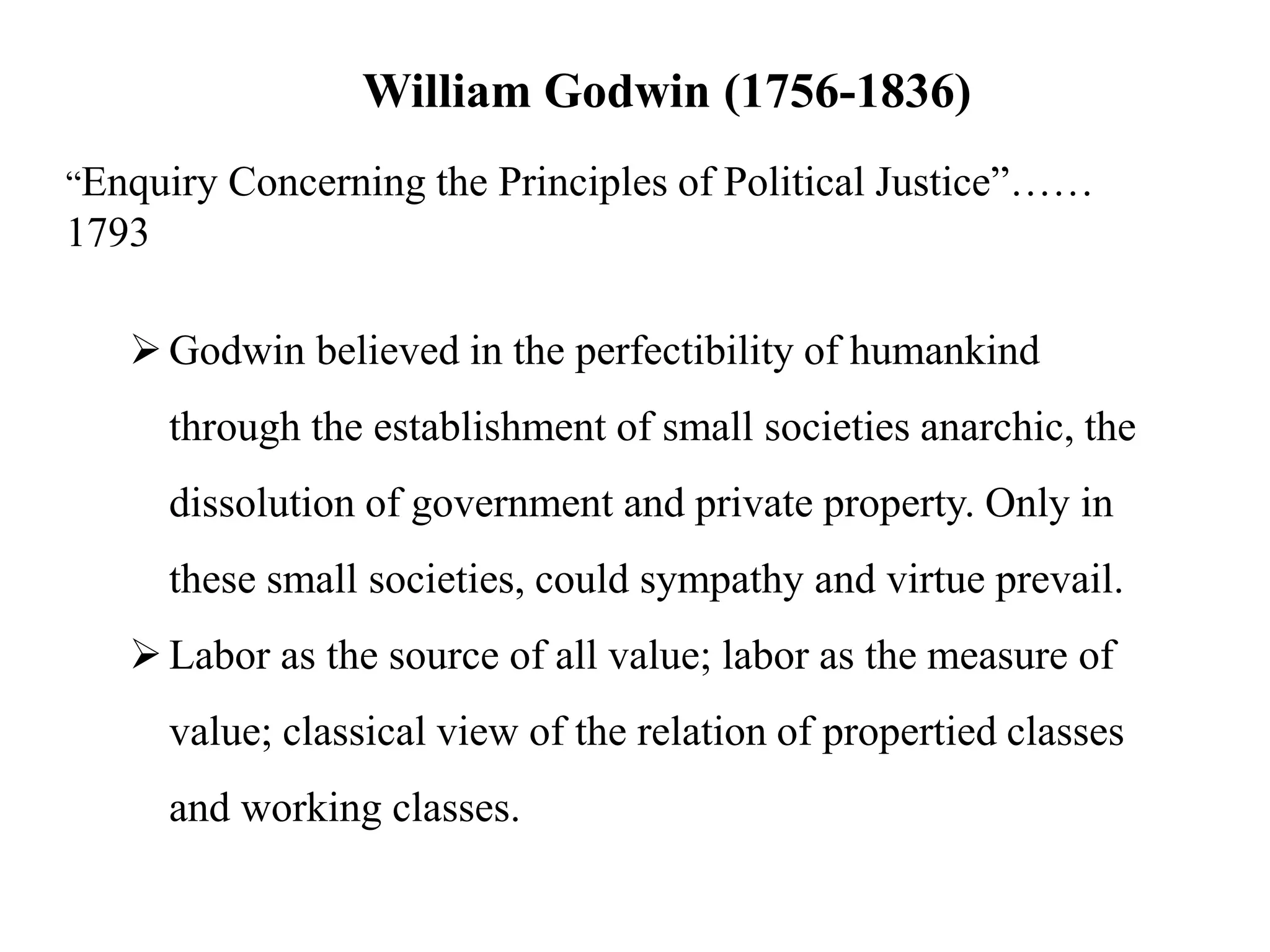 William Godwin (1756-1836)
“Enquiry Concerning the Principles of Political Justice”……
1793
Godwin believed in the perfectibility of humankind
through the establishment of small societies anarchic, the
dissolution of government and private property. Only in
these small societies, could sympathy and virtue prevail.
Labor as the source of all value; labor as the measure of
value; classical view of the relation of propertied classes
and working classes.
 